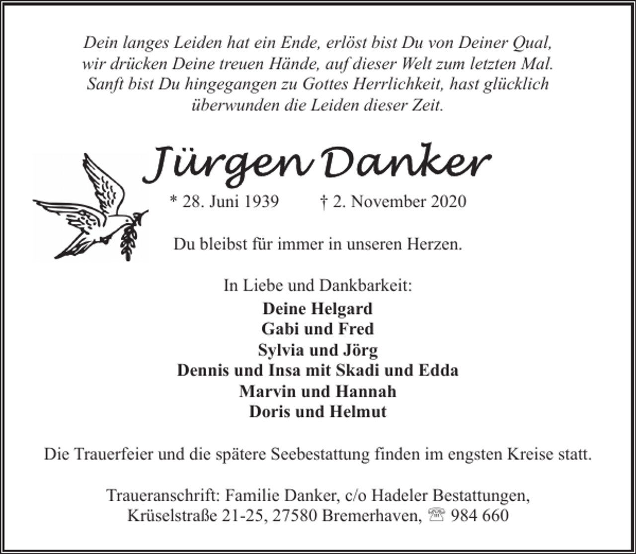 <p>Dein langes Leiden hat ein Ende, erlöst bist Du von Deiner Qual,<br />wir drücken Deine treuen Hände, auf dieser Welt zum letzten Mal.<br />Sanft bist Du hingegangen zu Gottes Herrlichkeit, hast glücklich<br />überwunden die Leiden dieser Zeit.</p><p>* 28. Juni 1939</p><p>† 2. November 2020</p><p>Du bleibst für immer in unseren Herzen.<br />In Liebe und Dankbarkeit:<br />Deine Helgard<br />Gabi und Fred<br />Sylvia und Jörg<br />Dennis und Insa mit Skadi und Edda<br />Marvin und Hannah<br />Doris und Helmut<br />Die Trauerfeier und die spätere Seebestattung finden im engsten Kreise statt.<br />Traueranschrift: Familie Danker, c/o Hadeler Bestattungen,<br />Krüselstraße 21-25, 27580 Bremerhaven, ' 984 660</p>