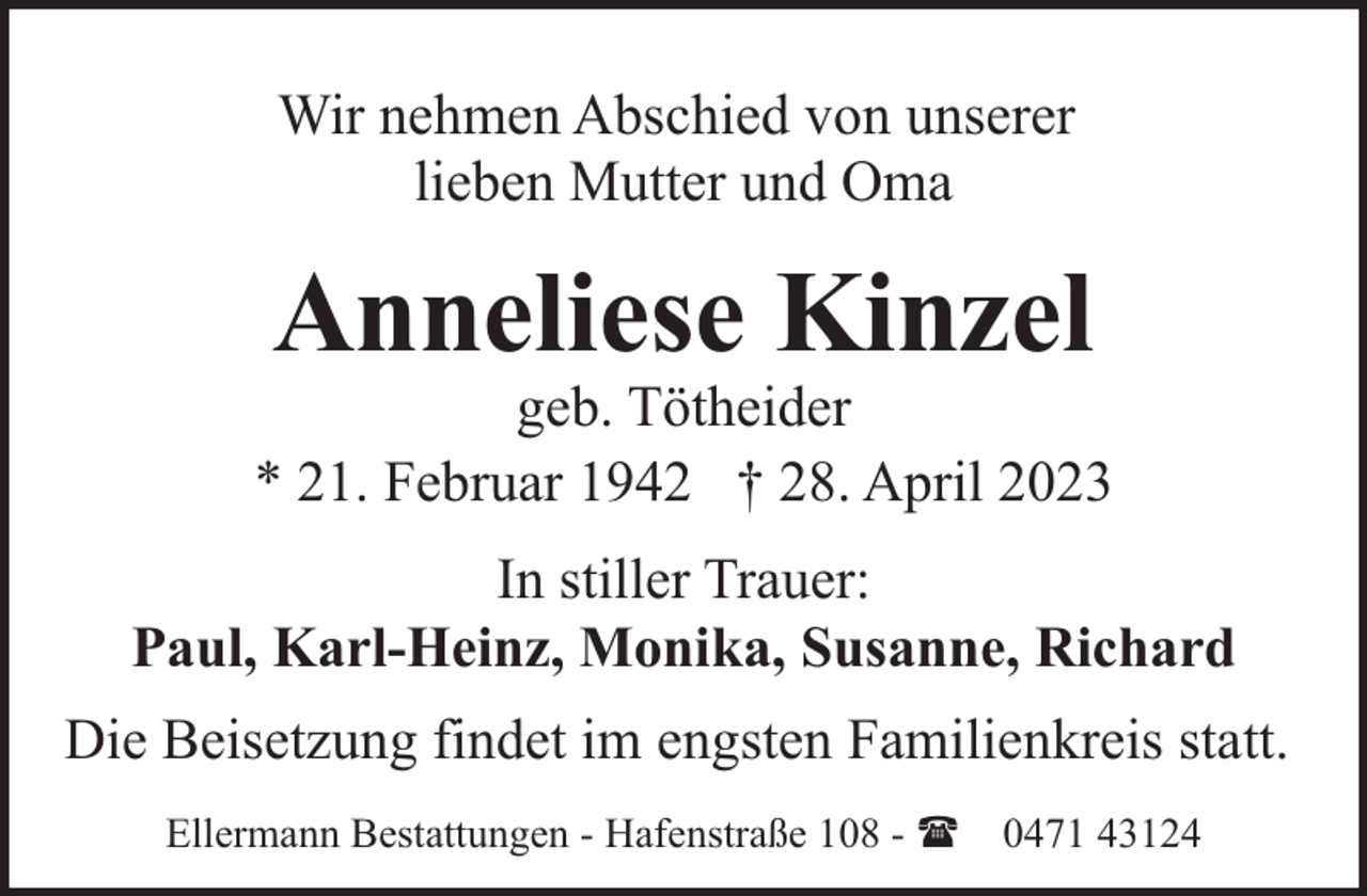 <p>Wir nehmen Abschied von unserer<br />lieben Mutter und Oma</p><p>Anneliese Kinzel</p><p>geb. Tötheider<br />* 21. Februar 1942 † 28. April 2023<br />In stiller Trauer:<br />Paul, Karl-Heinz, Monika, Susanne, Richard<br />Die Beisetzung findet im engsten Familienkreis statt.<br />Ellermann Bestattungen - Hafenstraße 108 - ( 0471 43124</p>