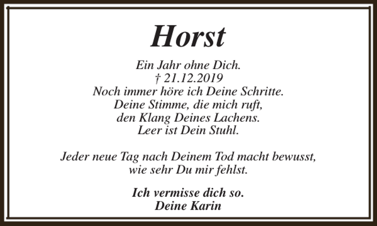 <p>Horst</p><p>Ein Jahr ohne Dich.<br />† 21.12.2019<br />Noch immer höre ich Deine Schritte.<br />Deine Stimme, die mich ruft,<br />den Klang Deines Lachens.<br />Leer ist Dein Stuhl.<br />Jeder neue Tag nach Deinem Tod macht bewusst,<br />wie sehr Du mir fehlst.<br />Ich vermisse dich so.<br />Deine Karin</p>