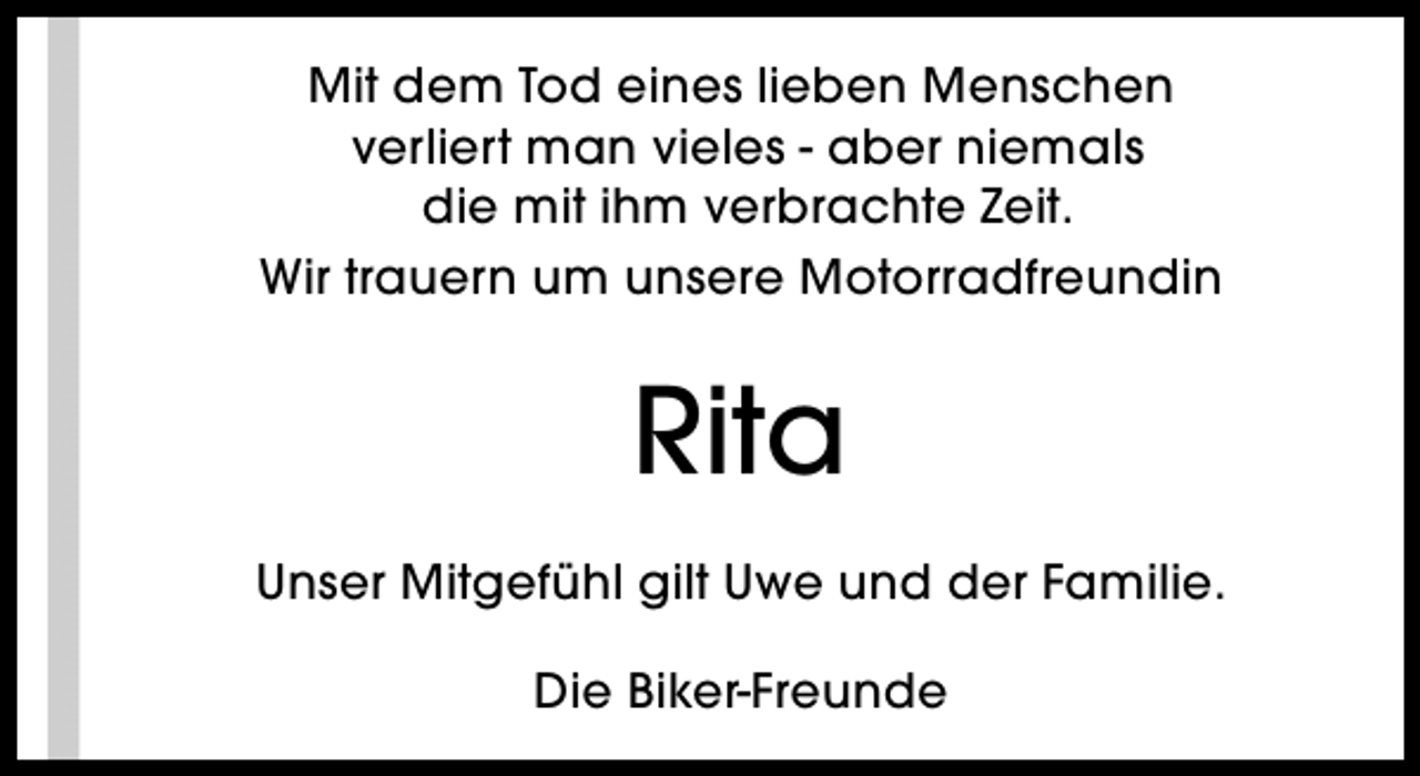 <p>Mit dem Tod eines lieben Menschen<br />verliert man vieles - aber niemals<br />die mit ihm verbrachte Zeit.<br />Wir trauern um unsere Motorradfreundin</p><p>Rita<br />Unser Mitgefühl gilt Uwe und der Familie.<br />Die Biker-Freunde</p>