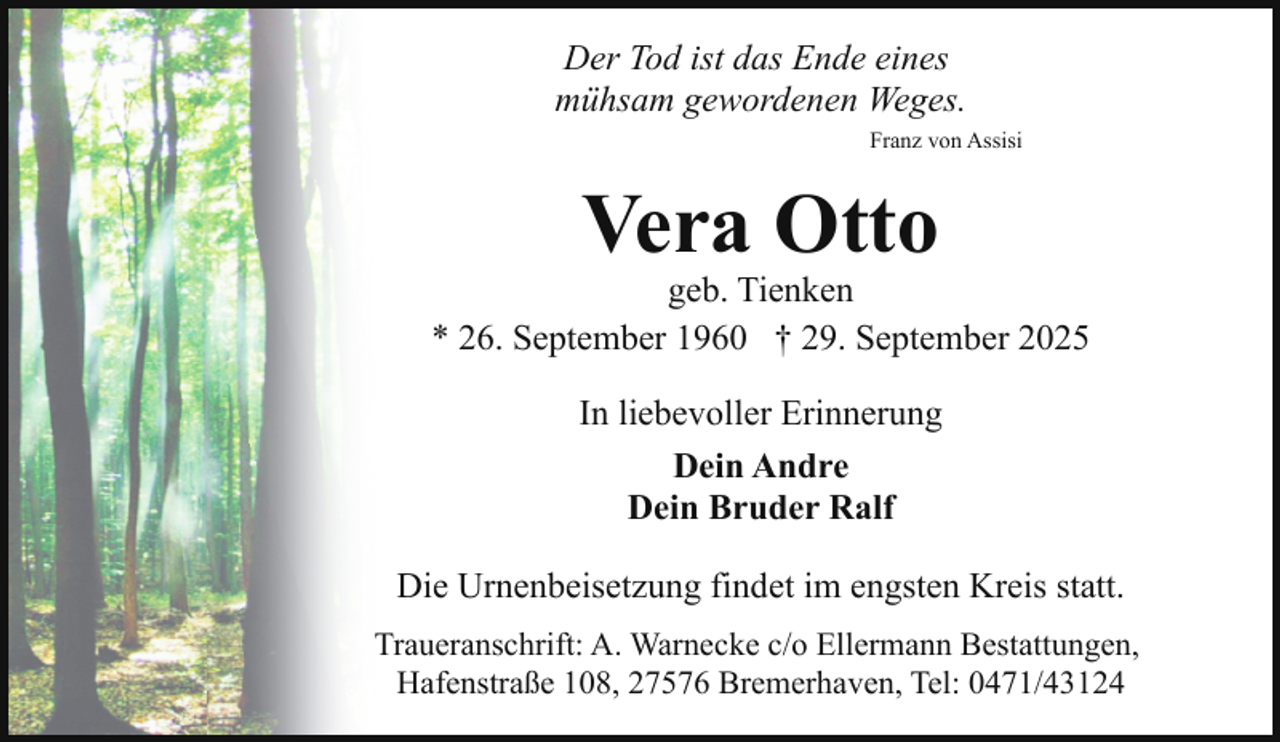 <p>Der Tod ist das Ende eines<br />mühsam gewordenen Weges.<br />Franz von Assisi</p><p>Vera Otto</p><p>geb. Tienken<br />* 26. September 1960 † 29. September 2025<br />In liebevoller Erinnerung<br />Dein Andre<br />Dein Bruder Ralf<br />Die Urnenbeisetzung findet im engsten Kreis statt.<br />Traueranschrift: A. Warnecke c/o Ellermann Bestattungen,<br />Hafenstraße 108, 27576 Bremerhaven, Tel: 0471/43124</p>