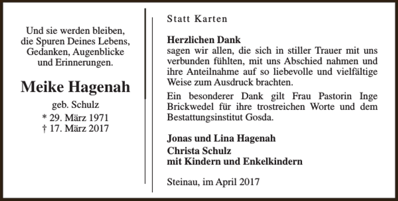 <p>Und sie werden bleiben,<br />die Spuren Deines Lebens,<br />Gedanken, Augenblicke<br />und Erinnerungen.</p><p>Meike Hagenah<br />geb. Schulz<br />* 29. März 1971<br />† 17. März 2017</p><p>Statt Karten<br />Herzlichen Dank<br />sagen wir allen, die sich in stiller Trauer mit uns<br />verbunden fühlten, mit uns Abschied nahmen und<br />ihre Anteilnahme auf so liebevolle und vielfältige<br />Weise zum Ausdruck brachten.<br />Ein besonderer Dank gilt Frau Pastorin Inge<br />Brickwedel für ihre trostreichen Worte und dem<br />Bestattungsinstitut Gosda.<br />Jonas und Lina Hagenah<br />Christa Schulz<br />mit Kindern und Enkelkindern<br />Steinau, im April 2017</p>