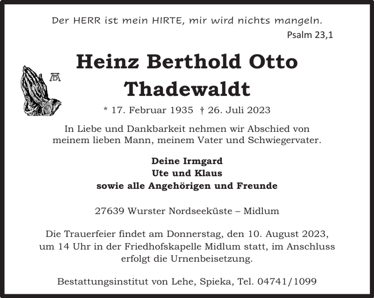 <p>Der HERR ist mein HIRTE, mir wird nichts mangeln.</p><p>Psalm 23,1</p><p>Heinz Berthold Otto<br />Thadewaldt<br />* 17. Februar 1935 † 26. Juli 2023<br />In Liebe und Dankbarkeit nehmen wir Abschied von<br />meinem lieben Mann, meinem Vater und Schwiegervater.<br />Deine Irmgard<br />Ute und Klaus<br />sowie alle Angehörigen und Freunde<br />27639 Wurster Nordseeküste – Midlum<br />Die Trauerfeier findet am Donnerstag, den 10. August 2023,<br />um 14 Uhr in der Friedhofskapelle Midlum statt, im Anschluss<br />erfolgt die Urnenbeisetzung.<br />Bestattungsinstitut von Lehe, Spieka, Tel. 04741/1099</p>