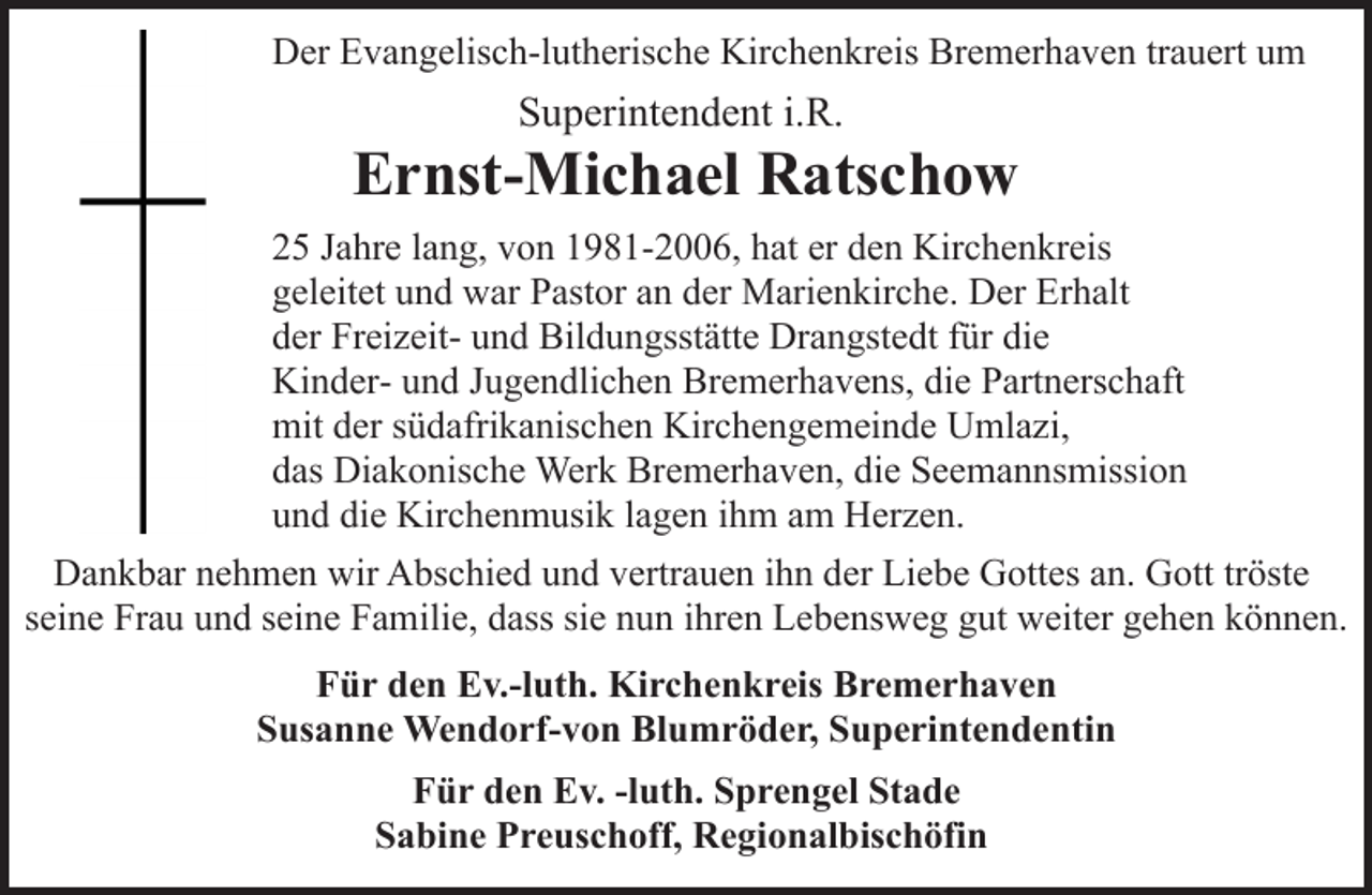 <p>Der Evangelisch-lutherische Kirchenkreis Bremerhaven trauert um</p><p>Superintendent i.R.</p><p>Ernst-Michael Ratschow<br />25 Jahre lang, von 1981-2006, hat er den Kirchenkreis<br />geleitet und war Pastor an der Marienkirche. Der Erhalt<br />der Freizeit- und Bildungsstätte Drangstedt für die<br />Kinder- und Jugendlichen Bremerhavens, die Partnerschaft<br />mit der südafrikanischen Kirchengemeinde Umlazi,<br />das Diakonische Werk Bremerhaven, die Seemannsmission<br />und die Kirchenmusik lagen ihm am Herzen.<br />Dankbar nehmen wir Abschied und vertrauen ihn der Liebe Gottes an. Gott tröste<br />seine Frau und seine Familie, dass sie nun ihren Lebensweg gut weiter gehen können.<br />Für den Ev.-luth. Kirchenkreis Bremerhaven<br />Susanne Wendorf-von Blumröder, Superintendentin<br />Für den Ev. -luth. Sprengel Stade<br />Sabine Preuschoff, Regionalbischöfin</p>