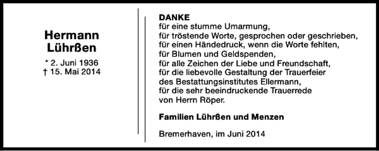 <p>Hermann<br />Lührßen<br />* 2. Juni 1936<br />† 15. Mai 2014</p><p>DANKE<br />für eine stumme Umarmung,<br />für tröstende Worte, gesprochen oder geschrieben,<br />für einen Händedruck, wenn die Worte fehlten,<br />für Blumen und Geldspenden,<br />für alle Zeichen der Liebe und Freundschaft,<br />für die liebevolle Gestaltung der Trauerfeier<br />des Bestattungsinstitutes Ellermann,<br />für die sehr beeindruckende Trauerrede<br />von Herrn Röper.<br />Familien Lührßen und Menzen<br />Bremerhaven, im Juni 2014</p>