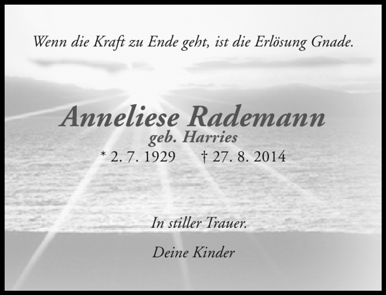 <p>Wenn die Kraft zu Ende geht, ist die Erlösung Gnade.</p>
<p>Anneliese Rademann<br />geb. Harries</p>
<p>* 2. 7. 1929</p>
<p>† 27. 8. 2014</p>
<p>In stiller Trauer.<br />Deine Kinder</p>