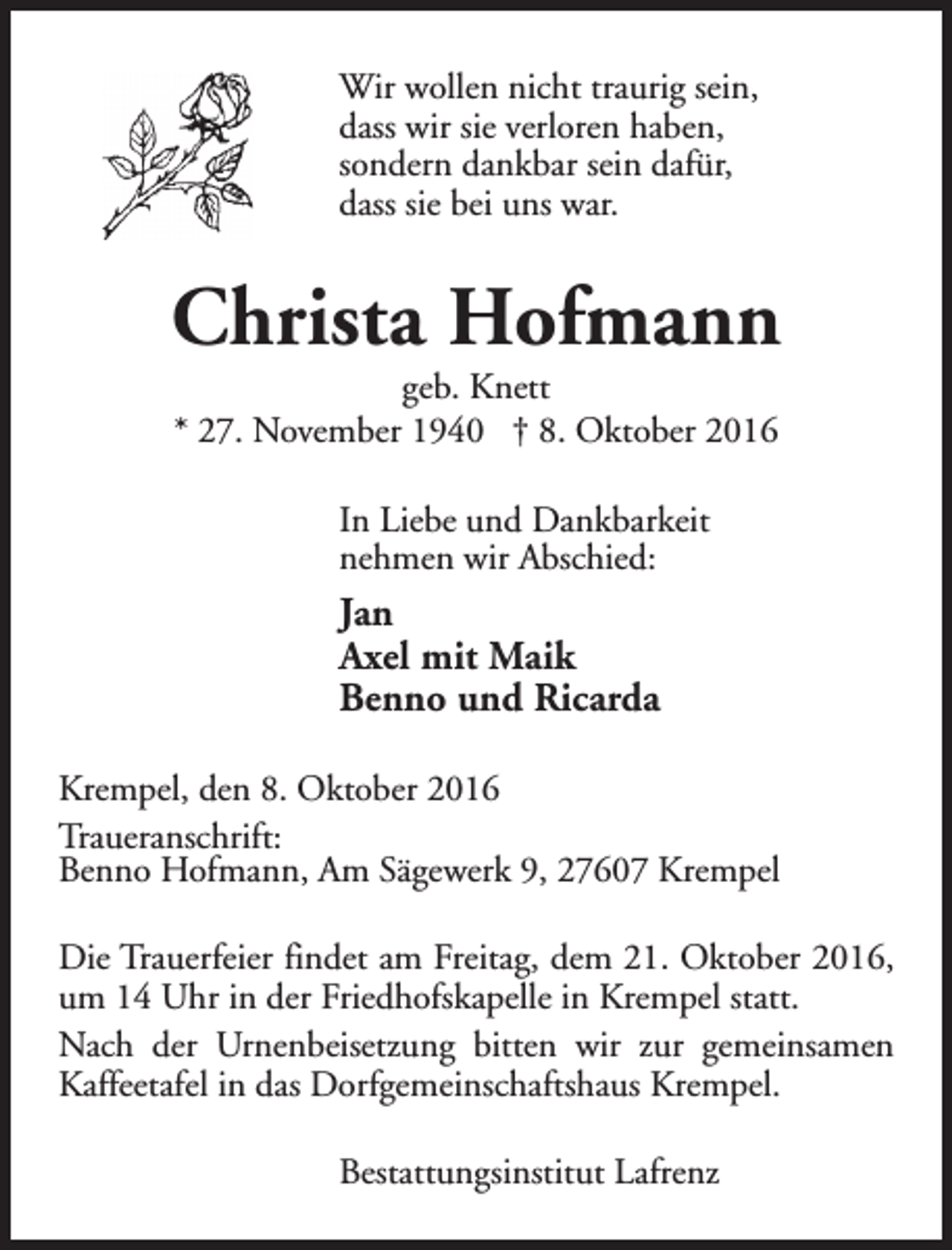 <p>Wir wollen nicht traurig sein,<br />dass wir sie verloren haben,<br />sondern dankbar sein dafür,<br />dass sie bei uns war.</p><p>Christa Hofmann<br />geb. Knett<br />* 27. November 1940 † 8. Oktober 2016<br />In Liebe und Dankbarkeit<br />nehmen wir Abschied:</p><p>Jan<br />Axel mit Maik<br />Benno und Ricarda<br />Krempel, den 8. Oktober 2016<br />Traueranschrift:<br />Benno Hofmann, Am Sägewerk 9, 27607 Krempel<br />Die Trauerfeier findet am Freitag, dem 21. Oktober 2016,<br />um 14 Uhr in der Friedhofskapelle in Krempel statt.<br />Nach der Urnenbeisetzung bitten wir zur gemeinsamen<br />Kaffeetafel in das Dorfgemeinschaftshaus Krempel.<br />Bestattungsinstitut Lafrenz</p>