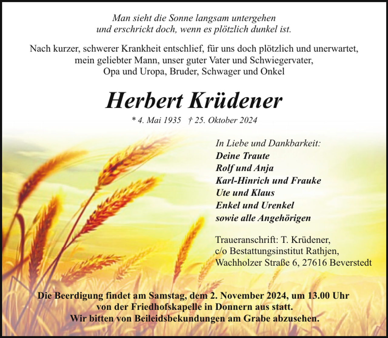 <p>Man sieht die Sonne langsam untergehen<br />und erschrickt doch, wenn es plötzlich dunkel ist.<br />Nach kurzer, schwerer Krankheit entschlief, für uns doch plötzlich und unerwartet,<br />mein geliebter Mann, unser guter Vater und Schwiegervater,<br />Opa und Uropa, Bruder, Schwager und Onkel</p><p>Herbert Krüdener<br />* 4. Mai 1935 † 25. Oktober 2024</p><p>In Liebe und Dankbarkeit:<br />Deine Traute<br />Rolf und Anja<br />Karl-Hinrich und Frauke<br />Ute und Klaus<br />Enkel und Urenkel<br />sowie alle Angehörigen<br />Traueranschrift: T. Krüdener,<br />c/o Bestattungsinstitut Rathjen,<br />Wachholzer Straße 6, 27616 Beverstedt<br />Die Beerdigung findet am Samstag, dem 2. November 2024, um 13.00 Uhr<br />von der Friedhofskapelle in Donnern aus statt.<br />Wir bitten von Beileidsbekundungen am Grabe abzusehen.</p>