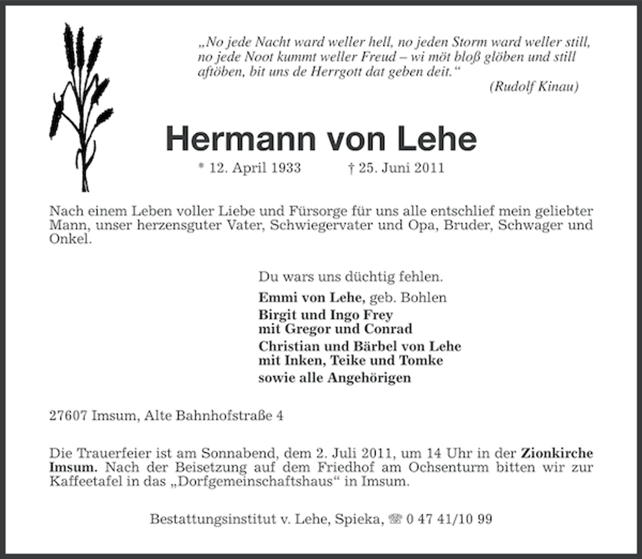 <p>„No jede Nacht ward weller hell, no jeden Storm ward weller still,<br />no jede Noot kummt weller Freud – wi möt bloß glöben und still<br />aftöben, bit uns de Herrgott dat geben deit.“<br />(Rudolf Kinau)</p><p>Hermann von Lehe<br />* 12. April 1933</p><p>† 25. Juni 2011</p><p>Nach einem Leben voller Liebe und Fürsorge für uns alle entschlief mein geliebter<br />Mann, unser herzensguter Vater, Schwiegervater und Opa, Bruder, Schwager und<br />Onkel.<br />Du wars uns düchtig fehlen.<br />Emmi von Lehe, geb. Bohlen<br />Birgit und Ingo Frey<br />mit Gregor und Conrad<br />Christian und Bärbel von Lehe<br />mit Inken, Teike und Tomke<br />sowie alle Angehörigen<br />27607 Imsum, Alte Bahnhofstraße 4<br />Die Trauerfeier ist am Sonnabend, dem 2. Juli 2011, um 14 Uhr in der Zionkirche<br />Imsum. Nach der Beisetzung auf dem Friedhof am Ochsenturm bitten wir zur<br />Kaffeetafel in das „Dorfgemeinschaftshaus“ in Imsum.<br />Bestattungsinstitut v. Lehe, Spieka, 0 47 41/10 99</p>