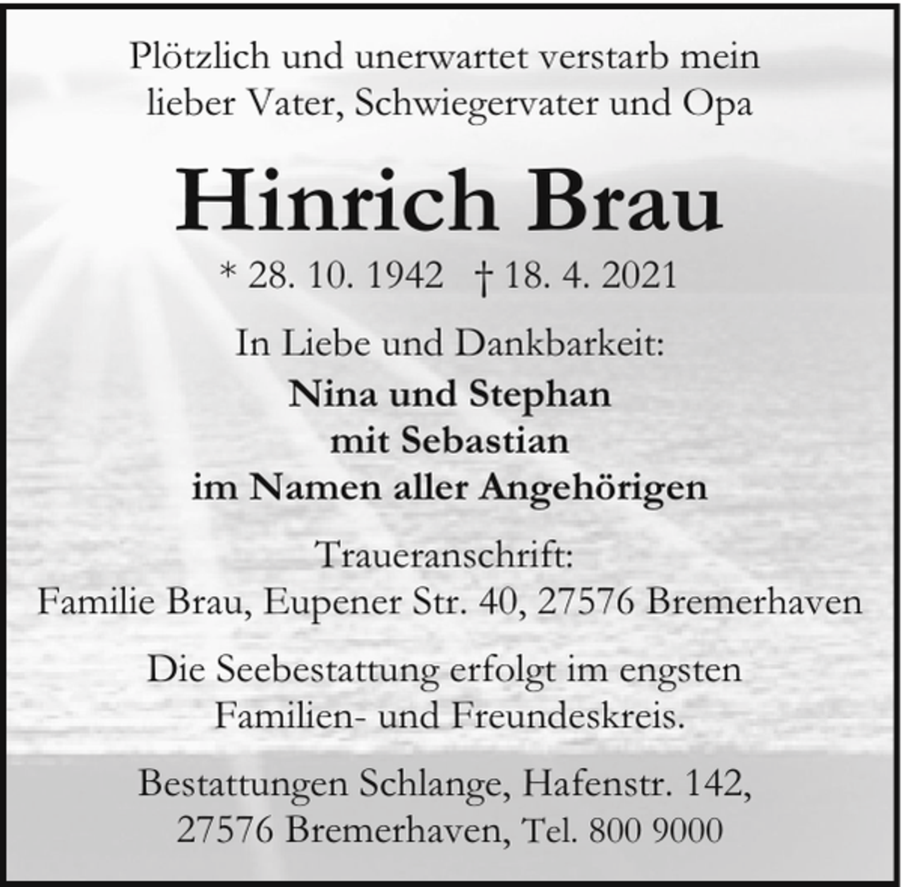 <p>Plötzlich und unerwartet verstarb mein<br />lieber Vater, Schwiegervater und Opa</p><p>Hinrich Brau<br />* 28. 10. 1942 † 18. 4. 2021</p><p>In Liebe und Dankbarkeit:<br />Nina und Stephan<br />mit Sebastian<br />im Namen aller Angehörigen<br />Traueranschrift:<br />Familie Brau, Eupener Str. 40, 27576 Bremerhaven<br />Die Seebestattung erfolgt im engsten<br />Familien- und Freundeskreis.<br />Bestattungen Schlange, Hafenstr. 142,<br />27576 Bremerhaven, Tel. 800 9000</p>