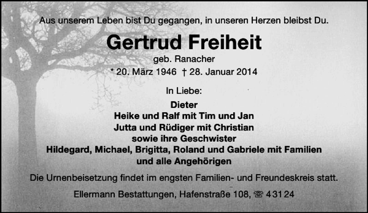 <p>Aus unserem Leben bist Du gegangen, in unseren Herzen bleibst Du.</p><p>Gertrud Freiheit<br />geb. Ranacher<br />* 20. März 1946 † 28. Januar 2014</p><p>In Liebe:<br />Dieter<br />Heike und Ralf mit Tim und Jan<br />Jutta und Rüdiger mit Christian<br />sowie ihre Geschwister<br />Hildegard, Michael, Brigitta, Roland und Gabriele mit Familien<br />und alle Angehörigen<br />Die Urnenbeisetzung findet im engsten Familien- und Freundeskreis statt.<br />Ellermann Bestattungen, Hafenstraße 108,  4 31 24</p>