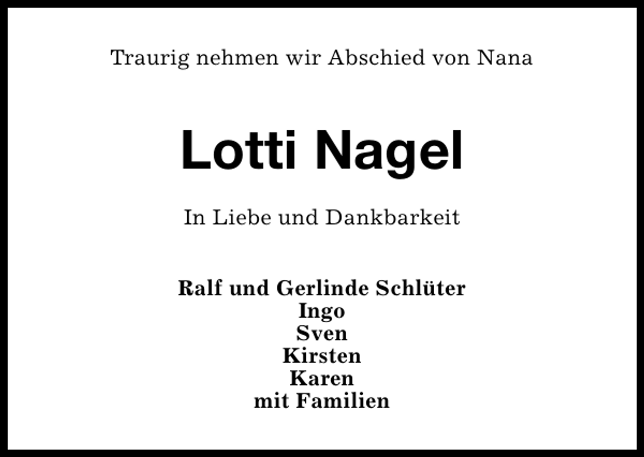 <p>Traurig nehmen wir Abschied von Nana</p><p>Lotti Nagel<br />In Liebe und Dankbarkeit<br />Ralf und Gerlinde Schlüter<br />Ingo<br />Sven<br />Kirsten<br />Karen<br />mit Familien</p>