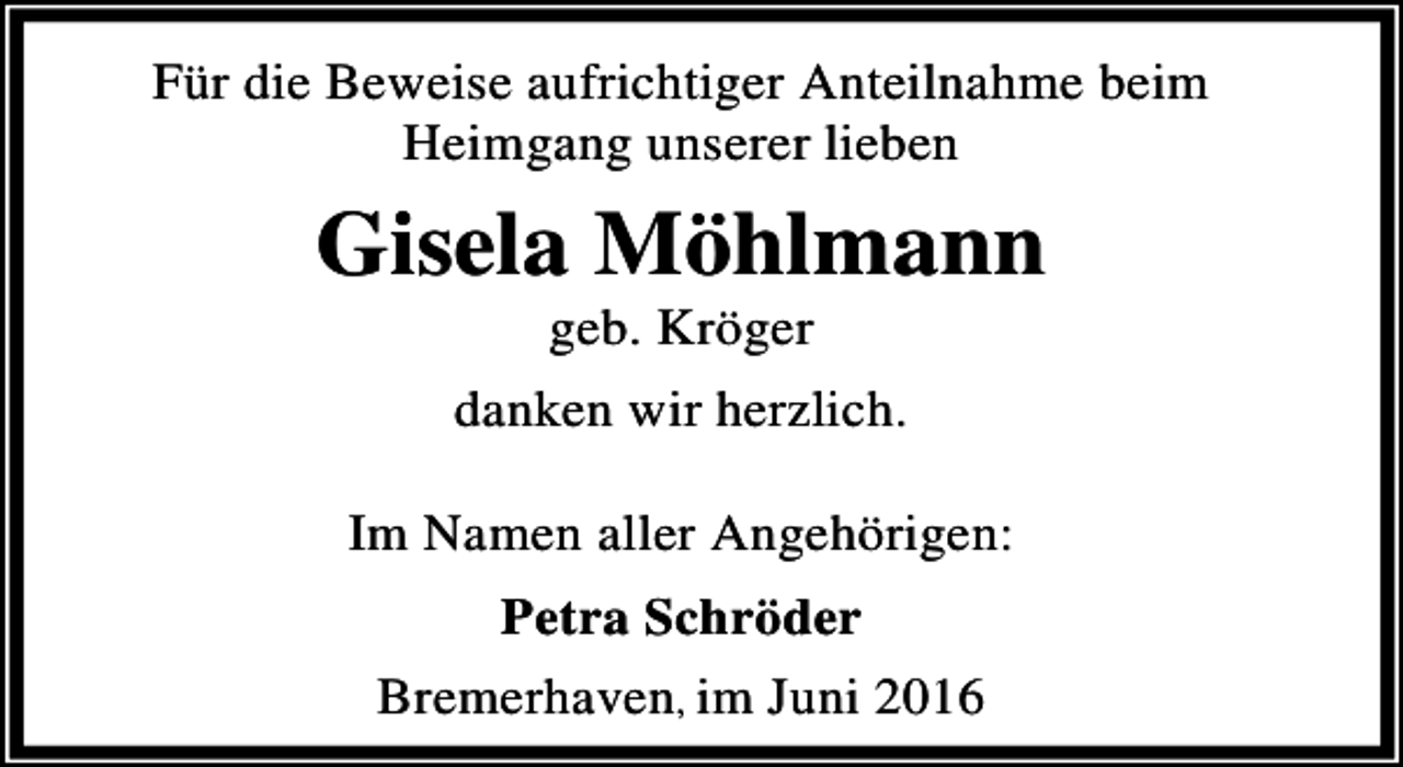 <p>Für die Beweise aufrichtiger Anteilnahme beim<br />Heimgang unserer lieben</p><p>Gisela Möhlmann<br />geb. Kröger</p><p>danken wir herzlich.<br />Im Namen aller Angehörigen:<br />Petra Schröder<br />Bremerhaven, im Juni 2016</p>