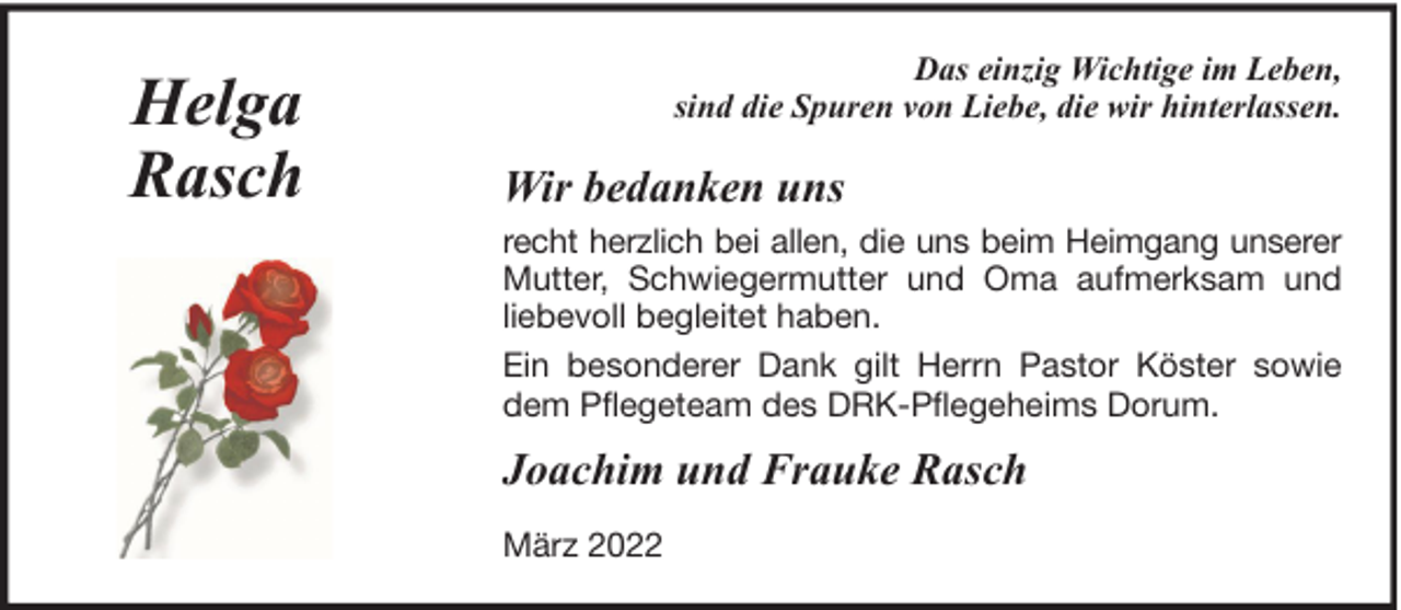 <p>Helga<br />Rasch</p><p>Das einzig Wichtige im Leben,<br />sind die Spuren von Liebe, die wir hinterlassen.</p><p>Wir bedanken uns<br />recht herzlich bei allen, die uns beim Heimgang unserer<br />Mutter, Schwiegermutter und Oma aufmerksam und<br />liebevoll begleitet haben.<br />Ein besonderer Dank gilt Herrn Pastor Köster sowie<br />dem Pflegeteam des DRK-Pflegeheims Dorum.</p><p>Joachim und Frauke Rasch<br />März 2022</p>