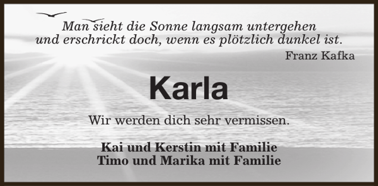 <p>Man sieht die Sonne langsam untergehen<br />und erschrickt doch, wenn es plötzlich dunkel ist.<br />Franz Kafka</p><p>Karla<br />Wir werden dich sehr vermissen.<br />Kai und Kerstin mit Familie<br />Timo und Marika mit Familie</p>