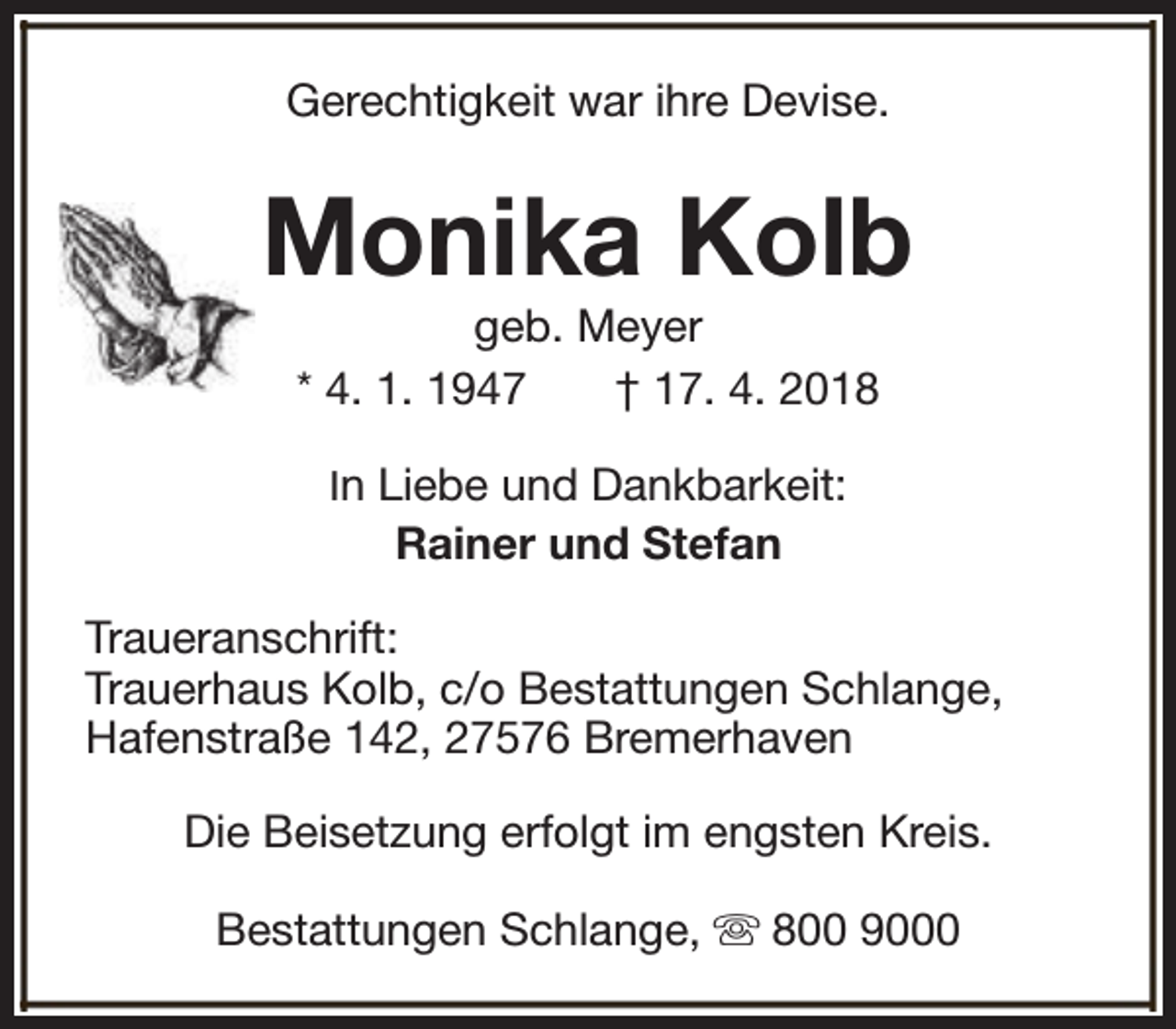 <p>Gerechtigkeit war ihre Devise.</p><p>Monika Kolb<br />geb. Meyer<br />* 4. 1. 1947<br />† 17. 4. 2018<br />In Liebe und Dankbarkeit:</p><p>Rainer und Stefan<br />Traueranschrift:<br />Trauerhaus Kolb, c/o Bestattungen Schlange,<br />Hafenstraße 142, 27576 Bremerhaven<br />Die Beisetzung erfolgt im engsten Kreis.<br />Bestattungen Schlange, s 800 9000</p>