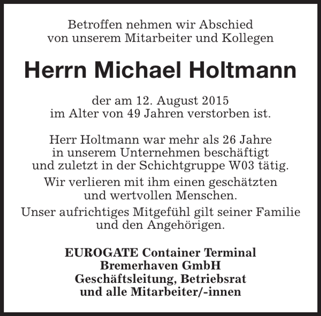 <p>Betroffen nehmen wir Abschied<br />von unserem Mitarbeiter und Kollegen</p><p>Herrn Michael Holtmann<br />der am 12. August 2015<br />im Alter von 49 Jahren verstorben ist.<br />Herr Holtmann war mehr als 26 Jahre<br />in unserem Unternehmen beschäftigt<br />und zuletzt in der Schichtgruppe W03 tätig.<br />Wir verlieren mit ihm einen geschätzten<br />und wertvollen Menschen.<br />Unser aufrichtiges Mitgefühl gilt seiner Familie<br />und den Angehörigen.<br />EUROGATE Container Terminal<br />Bremerhaven GmbH<br />Geschäftsleitung, Betriebsrat<br />und alle Mitarbeiter/-innen</p>