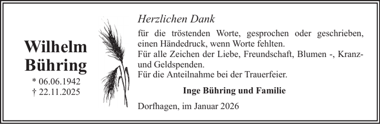 <p>Herzlichen Dank</p>
<p>Wilhelm<br />Bühring<br />* 06.06.1942<br />† 22.11.2025</p>
<p>für die tröstenden Worte, gesprochen oder geschrieben,<br />einen Händedruck, wenn Worte fehlten.<br />Für alle Zeichen der Liebe, Freundschaft, Blumen -, Kranzund Geldspenden.<br />Für die Anteilnahme bei der Trauerfeier.<br />Inge Bühring und Familie<br />Dorfhagen, im Januar 2026</p>