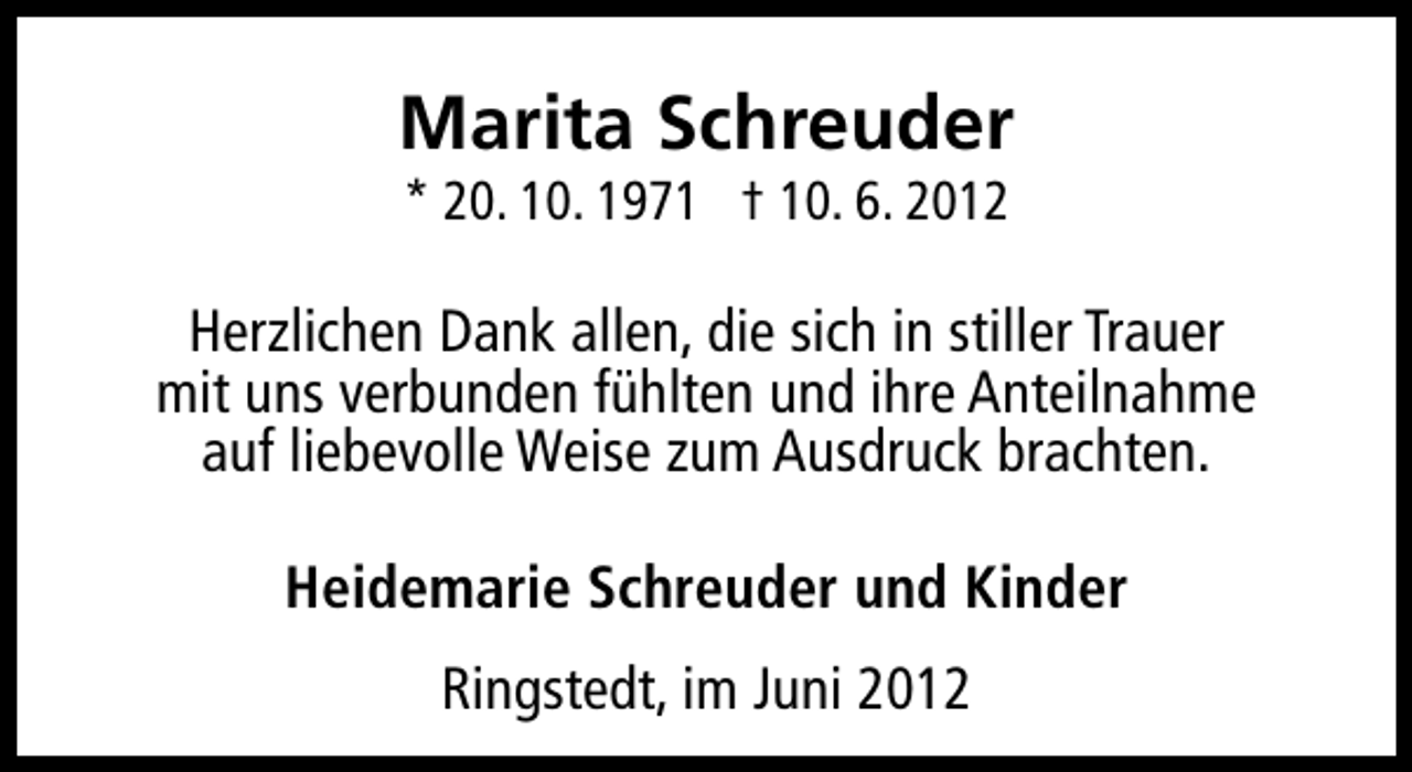 <p>Marita Schreuder<br />* 20. 10. 1971 † 10. 6. 2012</p><p>Herzlichen Dank allen, die sich in stiller Trauer<br />mit uns verbunden fühlten und ihre Anteilnahme<br />auf liebevolle Weise zum Ausdruck brachten.<br />Heidemarie Schreuder und Kinder<br />Ringstedt, im Juni 2012</p>