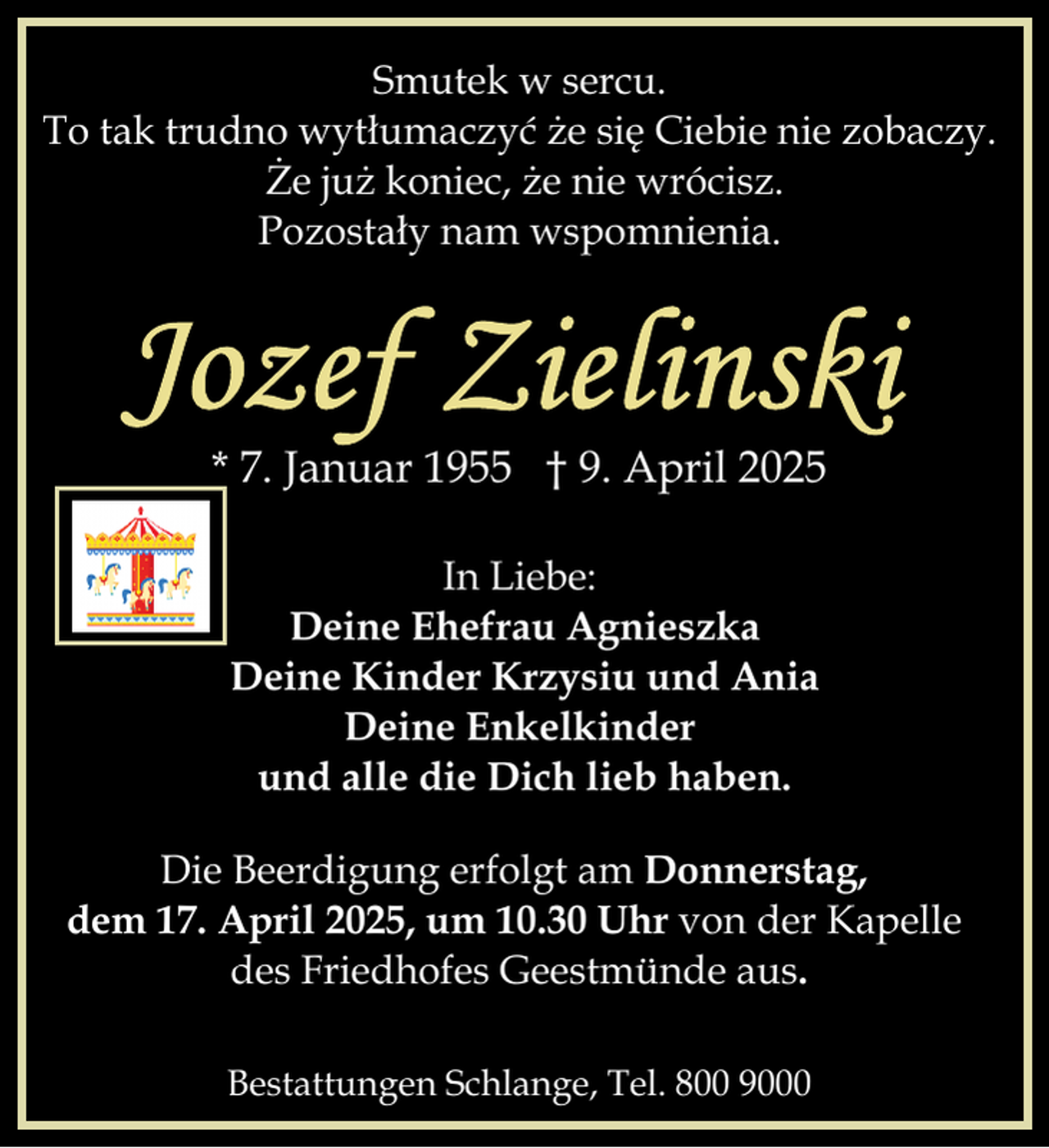 <p>Smutek w sercu.<br />To tak trudno wytłumaczyć że się Ciebie nie zobaczy.<br />Że już koniec, że nie wrócisz.<br />Pozostały nam wspomnienia.</p>
<p>* 7. Januar 1955 † 9. April 2025<br />In Liebe:<br />Deine Ehefrau Agnieszka<br />Deine Kinder Krzysiu und Ania<br />Deine Enkelkinder<br />und alle die Dich lieb haben.<br />Die Beerdigung erfolgt am Donnerstag,<br />dem 17. April 2025, um 10.30 Uhr von der Kapelle<br />des Friedhofes Geestmünde aus.<br />Bestattungen Schlange, Tel. 800 9000</p>