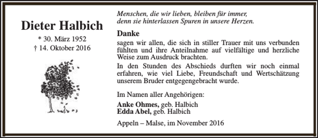 <p>Dieter Halbich<br />* 30. März 1952<br />† 14. Oktober 2016</p><p>Menschen, die wir lieben, bleiben für immer,<br />denn sie hinterlassen Spuren in unsere Herzen.</p><p>Danke</p><p>sagen wir allen, die sich in stiller Trauer mit uns verbunden<br />fühlten und ihre Anteilnahme auf vielfältige und herzliche<br />Weise zum Ausdruck brachten.<br />In den Stunden des Abschieds durften wir noch einmal<br />erfahren, wie viel Liebe, Freundschaft und Wertschätzung<br />unserem Bruder entgegengebracht wurde.<br />Im Namen aller Angehörigen:<br />Anke Ohmes, geb. Halbich<br />Edda Abel, geb. Halbich<br />Appeln – Malse, im November 2016</p>