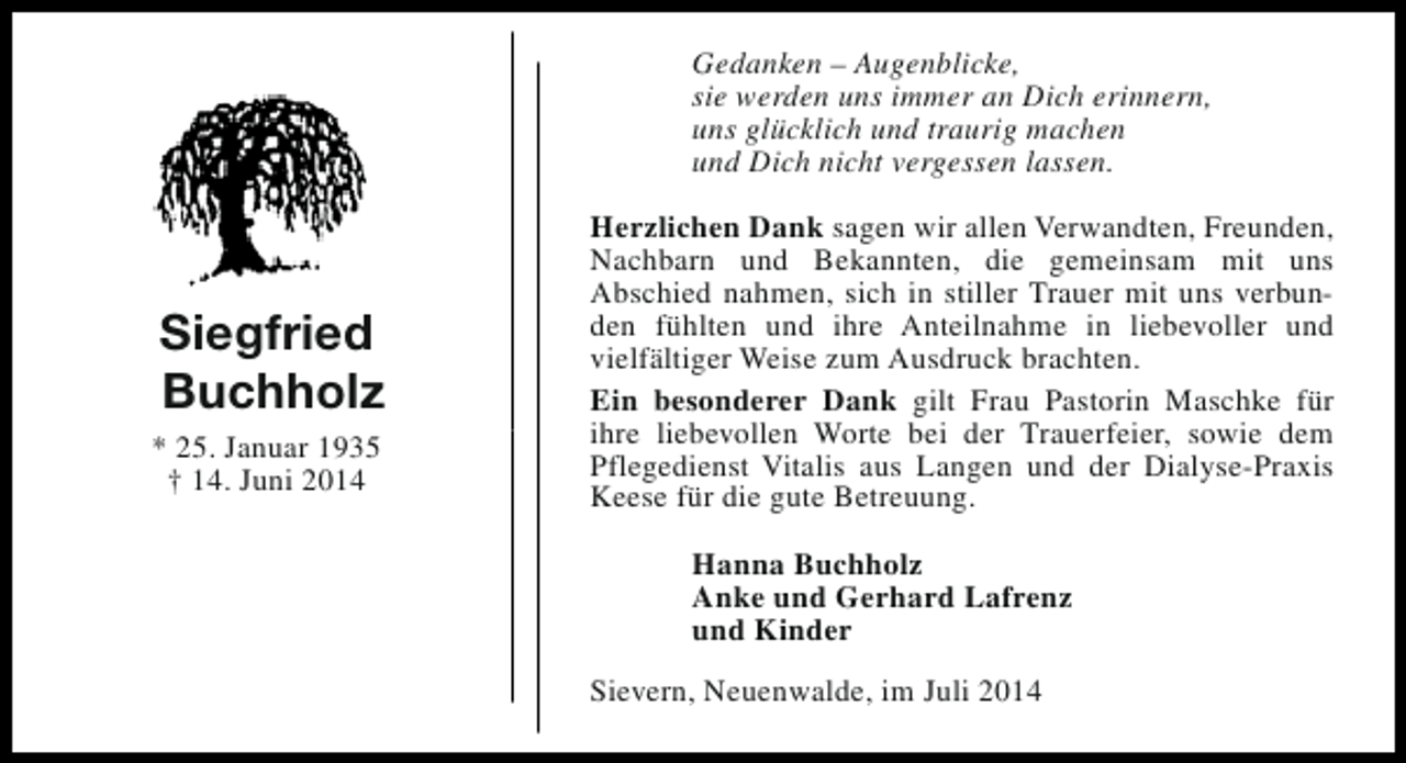 <p>Gedanken – Augenblicke,<br />sie werden uns immer an Dich erinnern,<br />uns glücklich und traurig machen<br />und Dich nicht vergessen lassen.</p><p>Siegfried<br />Buchholz<br />* 25. Januar 1935<br />† 14. Juni 2014</p><p>Herzlichen Dank sagen wir allen Verwandten, Freunden,<br />Nachbarn und Bekannten, die gemeinsam mit uns<br />Abschied nahmen, sich in stiller Trauer mit uns verbunden fühlten und ihre Anteilnahme in liebevoller und<br />vielfältiger Weise zum Ausdruck brachten.<br />Ein besonderer Dank gilt Frau Pastorin Maschke für<br />ihre liebevollen Worte bei der Trauerfeier, sowie dem<br />Pflegedienst Vitalis aus Langen und der Dialyse-Praxis<br />Keese für die gute Betreuung.<br />Hanna Buchholz<br />Anke und Gerhard Lafrenz<br />und Kinder<br />Sievern, Neuenwalde, im Juli 2014</p>