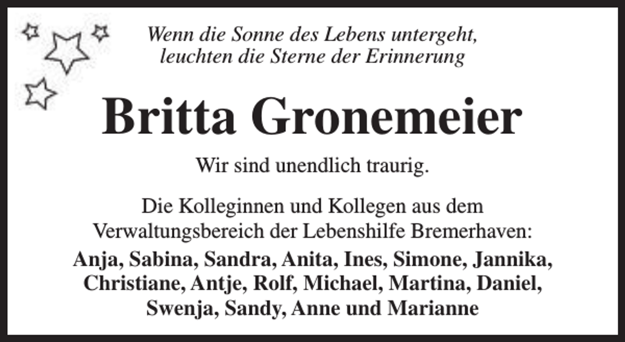 <p>Wenn die Sonne des Lebens untergeht,<br />leuchten die Sterne der Erinnerung</p><p>Britta Gronemeier<br />Wir sind unendlich traurig.<br />Die Kolleginnen und Kollegen aus dem<br />Verwaltungsbereich der Lebenshilfe Bremerhaven:<br />Anja, Sabina, Sandra, Anita, Ines, Simone, Jannika,<br />Christiane, Antje, Rolf, Michael, Martina, Daniel,<br />Swenja, Sandy, Anne und Marianne</p>