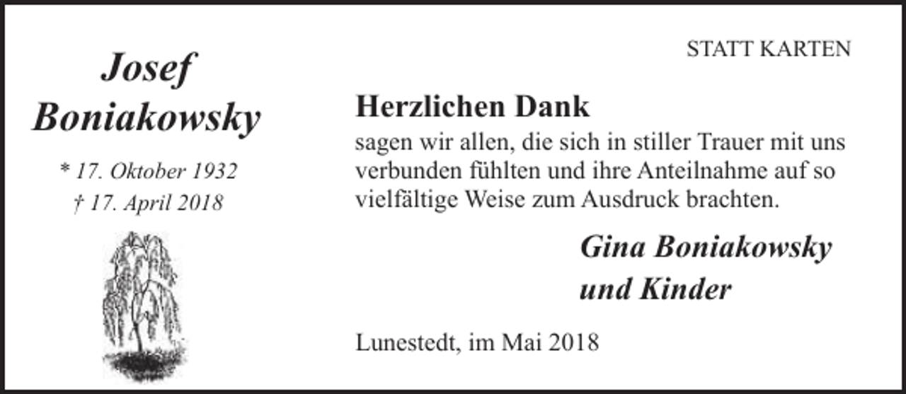 <p>Josef<br />Boniakowsky<br />* 17. Oktober 1932<br />† 17. April 2018</p><p>STATT KARTEN</p><p>Herzlichen Dank</p><p>sagen wir allen, die sich in stiller Trauer mit uns<br />verbunden fühlten und ihre Anteilnahme auf so<br />vielfältige Weise zum Ausdruck brachten.</p><p>Gina Boniakowsky<br />und Kinder<br />Lunestedt, im Mai 2018</p>