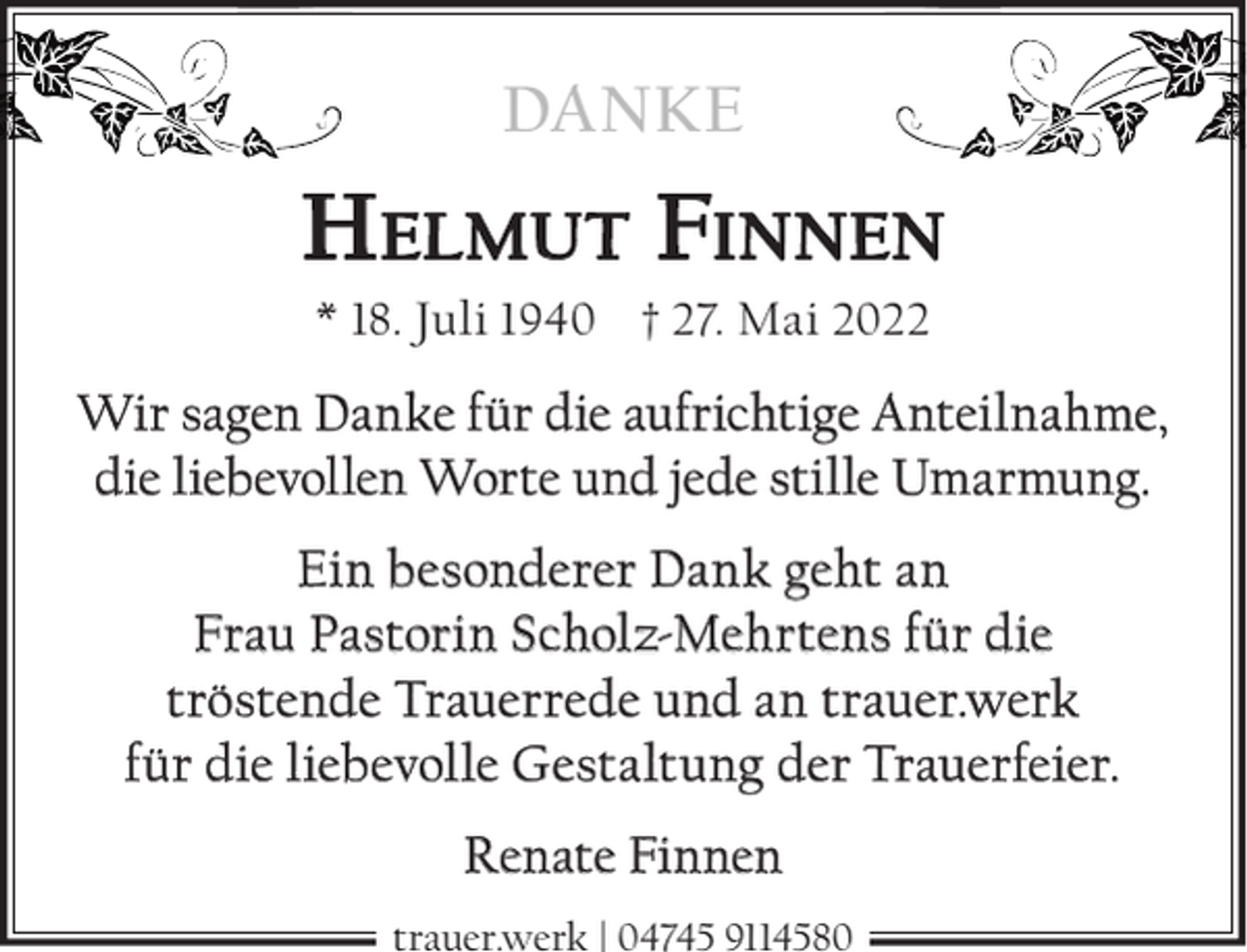 <p>DANKE</p><p>HELMUT FINNEN<br />* 18. Juli 1940 † 27. Mai 2022</p><p>Wir sagen Danke für die aufrichtige Anteilnahme,<br />die liebevollen Worte und jede stille Umarmung.<br />Ein besonderer Dank geht an<br />Frau Pastorin Scholz-Mehrtens für die<br />tröstende Trauerrede und an trauer.werk<br />für die liebevolle Gestaltung der Trauerfeier.<br />Renate Finnen<br />trauer.werk | 04745 9114580</p>