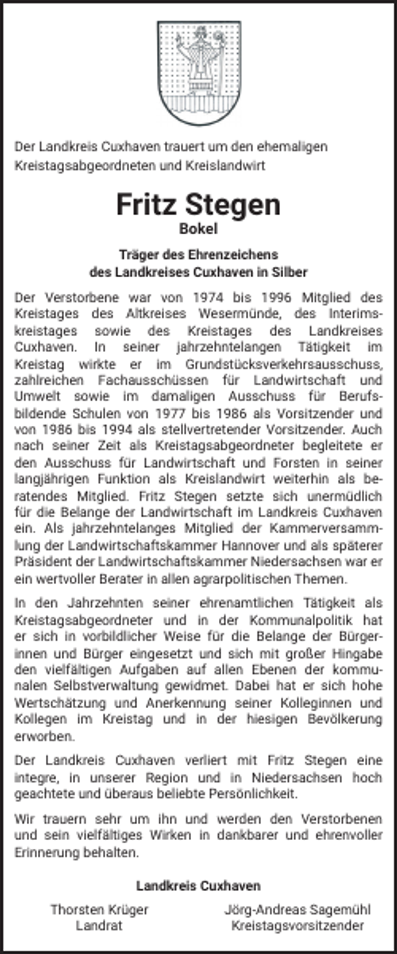 <p>Der Landkreis Cuxhaven trauert um den ehemaligen<br />Kreistagsabgeordneten und Kreislandwirt</p><p>Fritz Stegen<br />Bokel</p><p>Träger des Ehrenzeichens<br />des Landkreises Cuxhaven in Silber<br />Der Verstorbene war von 1974 bis 1996 Mitglied des<br />Kreistages des Altkreises Wesermünde, des Interimskreistages sowie des Kreistages des Landkreises<br />Cuxhaven. In seiner jahrzehntelangen Tätigkeit im<br />Kreistag wirkte er im Grundstücksverkehrsausschuss,<br />zahlreichen Fachausschüssen für Landwirtschaft und<br />Umwelt sowie im damaligen Ausschuss für Berufsbildende Schulen von 1977 bis 1986 als Vorsitzender und<br />von 1986 bis 1994 als stellvertretender Vorsitzender. Auch<br />nach seiner Zeit als Kreistagsabgeordneter begleitete er<br />den Ausschuss für Landwirtschaft und Forsten in seiner<br />langjährigen Funktion als Kreislandwirt weiterhin als beratendes Mitglied. Fritz Stegen setzte sich unermüdlich<br />für die Belange der Landwirtschaft im Landkreis Cuxhaven<br />ein. Als jahrzehntelanges Mitglied der Kammerversammlung der Landwirtschaftskammer Hannover und als späterer<br />Präsident der Landwirtschaftskammer Niedersachsen war er<br />ein wertvoller Berater in allen agrarpolitischen Themen.<br />In den Jahrzehnten seiner ehrenamtlichen Tätigkeit als<br />Kreistagsabgeordneter und in der Kommunalpolitik hat<br />er sich in vorbildlicher Weise für die Belange der Bürgerinnen und Bürger eingesetzt und sich mit großer Hingabe<br />den vielfältigen Aufgaben auf allen Ebenen der kommunalen Selbstverwaltung gewidmet. Dabei hat er sich hohe<br />Wertschätzung und Anerkennung seiner Kolleginnen und<br />Kollegen im Kreistag und in der hiesigen Bevölkerung<br />erworben.<br />Der Landkreis Cuxhaven verliert mit Fritz Stegen eine<br />integre, in unserer Region und in Niedersachsen hoch<br />geachtete und überaus beliebte Persönlichkeit.<br />Wir trauern sehr um ihn und werden den Verstorbenen<br />und sein vielfältiges Wirken in dankbarer und ehrenvoller<br />Erinnerung behalten.<br />Landkreis Cuxhaven<br />Thorsten Krüger<br />Landrat</p><p>Jörg-Andreas Sagemühl<br />Kreistagsvorsitzender</p>