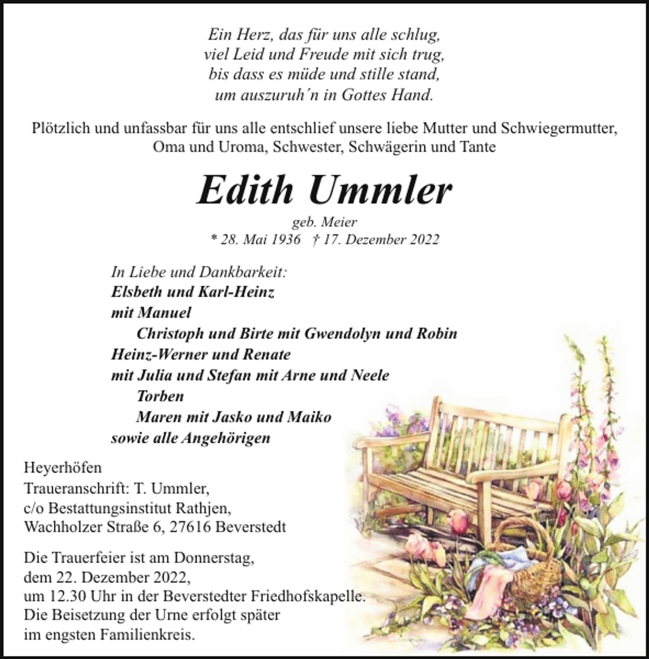 <p>Ein Herz, das für uns alle schlug,<br />viel Leid und Freude mit sich trug,<br />bis dass es müde und stille stand,<br />um auszuruh´n in Gottes Hand.<br />Plötzlich und unfassbar für uns alle entschlief unsere liebe Mutter und Schwiegermutter,<br />Oma und Uroma, Schwester, Schwägerin und Tante</p><p>Edith Ummler<br />geb. Meier<br />* 28. Mai 1936 † 17. Dezember 2022</p><p>In Liebe und Dankbarkeit:<br />Elsbeth und Karl-Heinz<br />mit Manuel<br />Christoph und Birte mit Gwendolyn und Robin<br />Heinz-Werner und Renate<br />mit Julia und Stefan mit Arne und Neele<br />Torben<br />Maren mit Jasko und Maiko<br />sowie alle Angehörigen<br />Heyerhöfen<br />Traueranschrift: T. Ummler,<br />c/o Bestattungsinstitut Rathjen,<br />Wachholzer Straße 6, 27616 Beverstedt<br />Die Trauerfeier ist am Donnerstag,<br />dem 22. Dezember 2022,<br />um 12.30 Uhr in der Beverstedter Friedhofskapelle.<br />Die Beisetzung der Urne erfolgt später<br />im engsten Familienkreis.</p>
