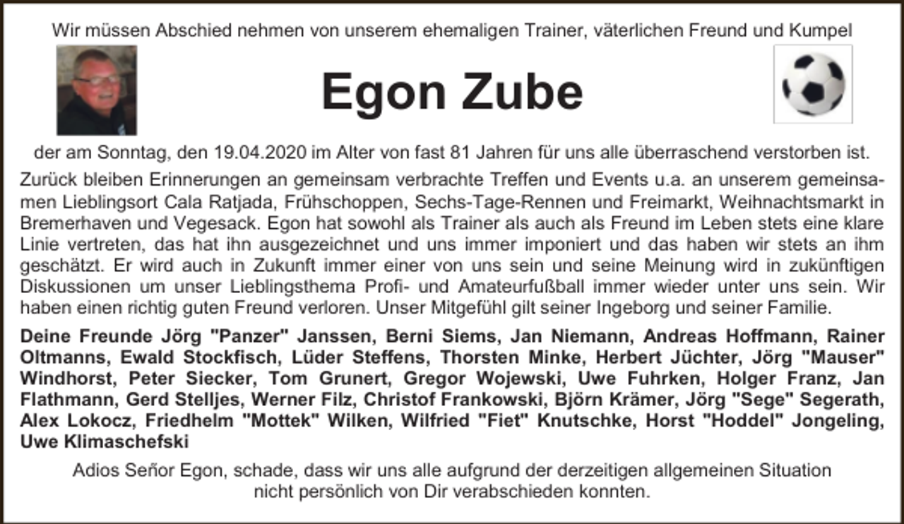 <p>Wir müssen Abschied nehmen von unserem ehemaligen Trainer, väterlichen Freund und Kumpel</p><p>Egon Zube<br />der am Sonntag, den 19.04.2020 im Alter von fast 81 Jahren für uns alle überraschend verstorben ist.<br />Zurück bleiben Erinnerungen an gemeinsam verbrachte Treffen und Events u.a. an unserem gemeinsamen Lieblingsort Cala Ratjada, Frühschoppen, Sechs-Tage-Rennen und Freimarkt, Weihnachtsmarkt in<br />Bremerhaven und Vegesack. Egon hat sowohl als Trainer als auch als Freund im Leben stets eine klare<br />Linie vertreten, das hat ihn ausgezeichnet und uns immer imponiert und das haben wir stets an ihm<br />geschätzt. Er wird auch in Zukunft immer einer von uns sein und seine Meinung wird in zukünftigen<br />Diskussionen um unser Lieblingsthema Profi- und Amateurfußball immer wieder unter uns sein. Wir<br />haben einen richtig guten Freund verloren. Unser Mitgefühl gilt seiner Ingeborg und seiner Familie.<br />Deine Freunde Jörg "Panzer" Janssen, Berni Siems, Jan Niemann, Andreas Hoffmann, Rainer<br />Oltmanns, Ewald Stockfisch, Lüder Steffens, Thorsten Minke, Herbert Jüchter, Jörg "Mauser"<br />Windhorst, Peter Siecker, Tom Grunert, Gregor Wojewski, Uwe Fuhrken, Holger Franz, Jan<br />Flathmann, Gerd Stelljes, Werner Filz, Christof Frankowski, Björn Krämer, Jörg "Sege" Segerath,<br />Alex Lokocz, Friedhelm "Mottek" Wilken, Wilfried "Fiet" Knutschke, Horst "Hoddel" Jongeling,<br />Uwe Klimaschefski<br />Adios Señor Egon, schade, dass wir uns alle aufgrund der derzeitigen allgemeinen Situation<br />nicht persönlich von Dir verabschieden konnten.</p>