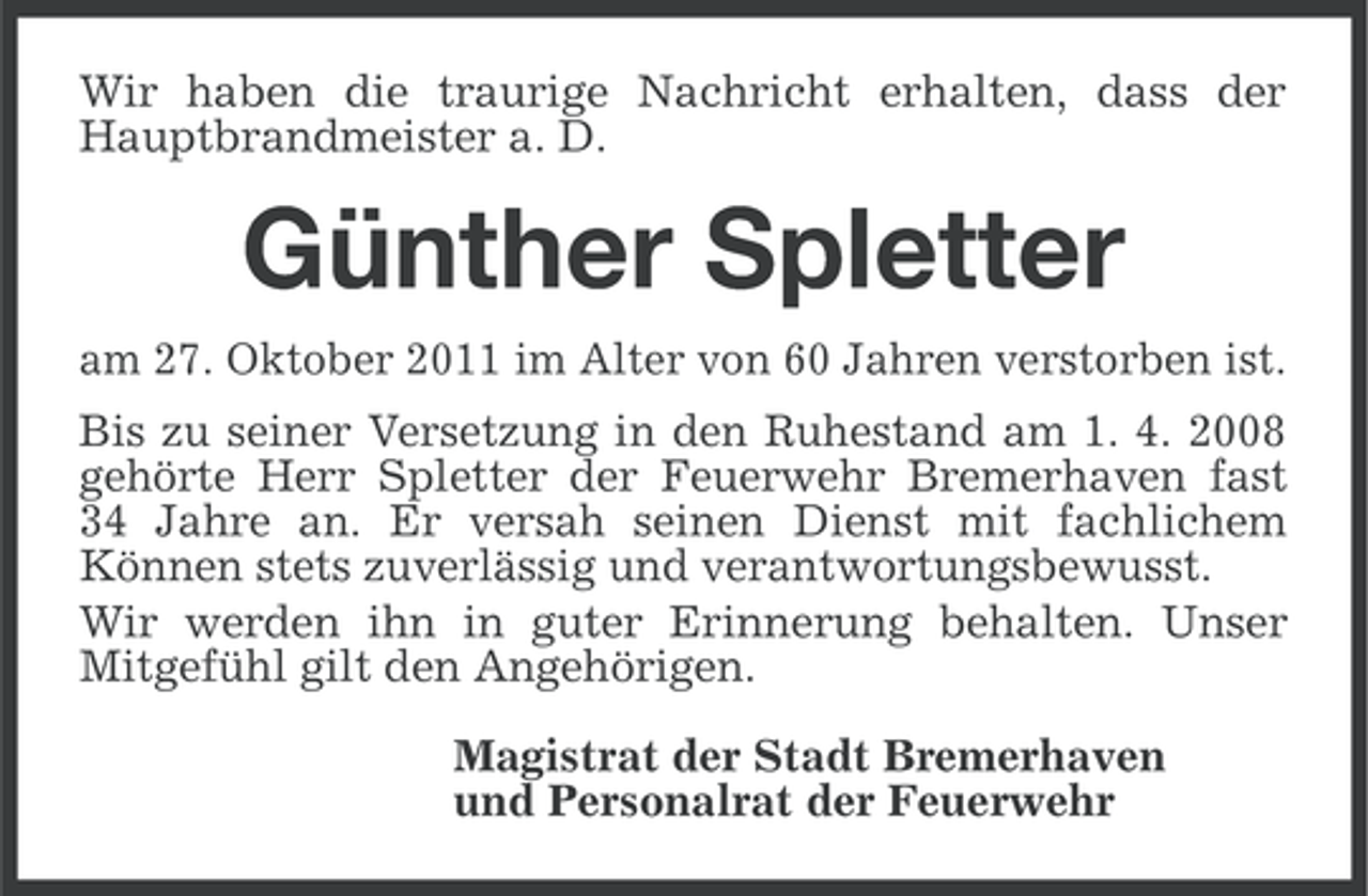 <p>Wir haben die traurige Nachricht erhalten, dass der<br />Hauptbrandmeister a. D.</p><p>Günther Spletter<br />am 27. Oktober 2011 im Alter von 60 Jahren verstorben ist.<br />Bis zu seiner Versetzung in den Ruhestand am 1. 4. 2008<br />gehörte Herr Spletter der Feuerwehr Bremerhaven fast<br />34 Jahre an. Er versah seinen Dienst mit fachlichem<br />Können stets zuverlässig und verantwortungsbewusst.<br />Wir werden ihn in guter Erinnerung behalten. Unser<br />Mitgefühl gilt den Angehörigen.<br />Magistrat der Stadt Bremerhaven<br />und Personalrat der Feuerwehr</p>
