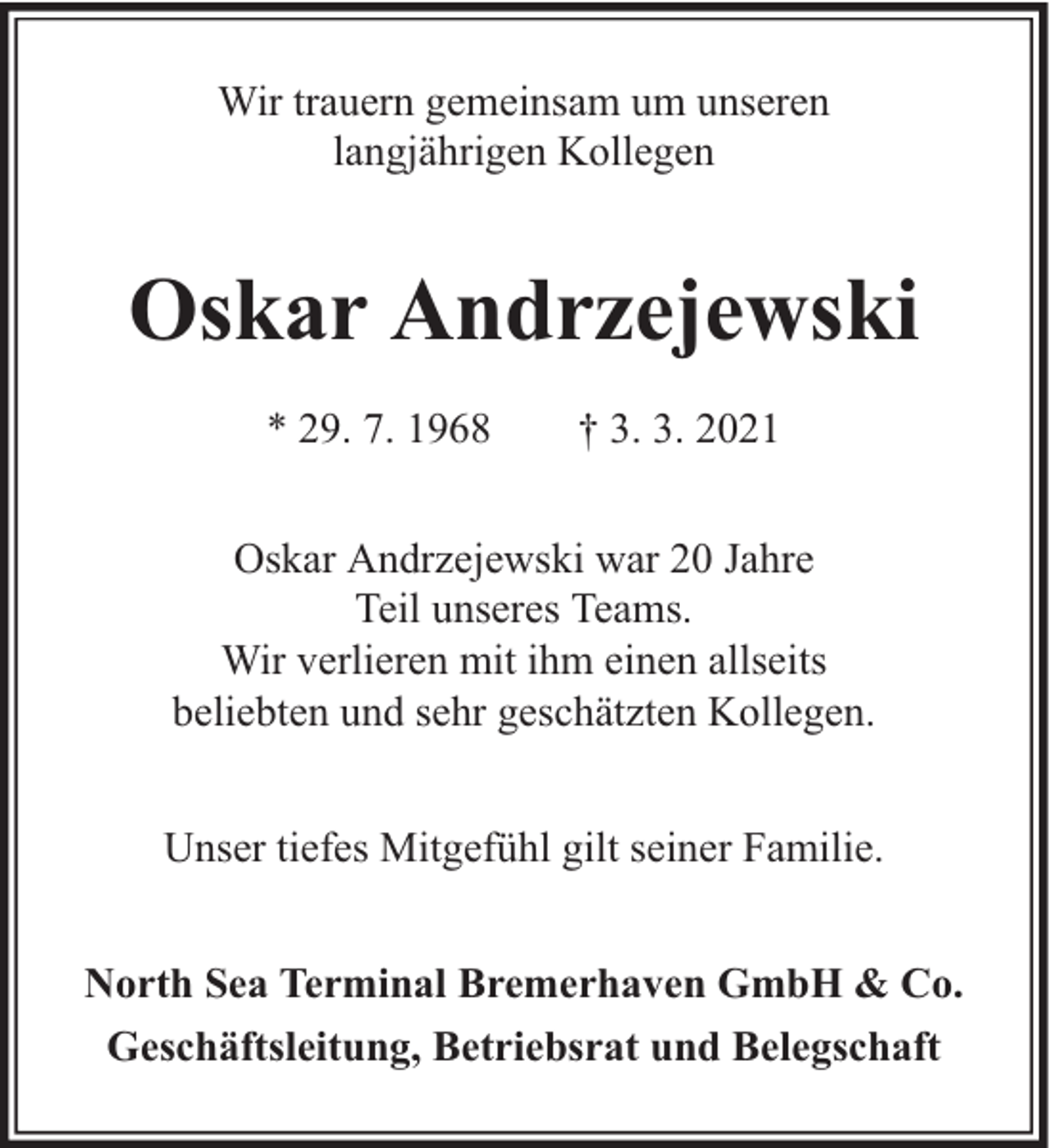 <p>Wir trauern gemeinsam um unseren<br />langjährigen Kollegen</p><p>Oskar Andrzejewski<br />* 29. 7. 1968</p><p>† 3. 3. 2021</p><p>Oskar Andrzejewski war 20 Jahre<br />Teil unseres Teams.<br />Wir verlieren mit ihm einen allseits<br />beliebten und sehr geschätzten Kollegen.<br />Unser tiefes Mitgefühl gilt seiner Familie.<br />North Sea Terminal Bremerhaven GmbH &amp; Co.<br />Geschäftsleitung, Betriebsrat und Belegschaft</p>