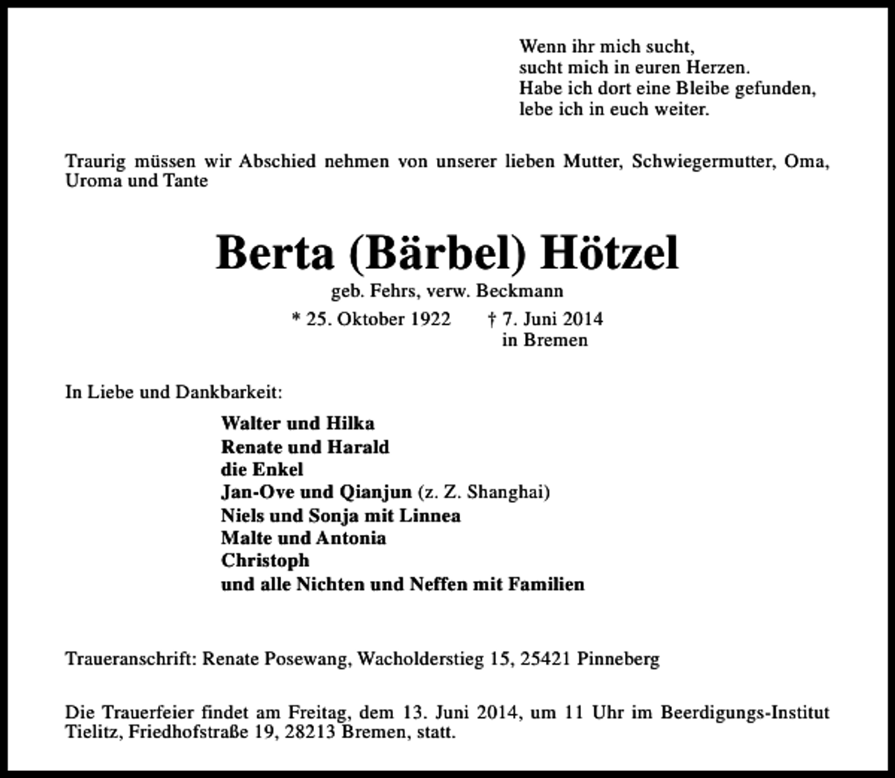 <p>Wenn ihr mich sucht,<br />sucht mich in euren Herzen.<br />Habe ich dort eine Bleibe gefunden,<br />lebe ich in euch weiter.<br />Traurig müssen wir Abschied nehmen von unserer lieben Mutter, Schwiegermutter, Oma,<br />Uroma und Tante</p><p>Berta (Bärbel) Hötzel<br />geb. Fehrs, verw. Beckmann<br />* 25. Oktober 1922<br />† 7. Juni 2014<br />in Bremen</p><p>In Liebe und Dankbarkeit:<br />Walter und Hilka<br />Renate und Harald<br />die Enkel<br />Jan-Ove und Qianjun (z. Z. Shanghai)<br />Niels und Sonja mit Linnea<br />Malte und Antonia<br />Christoph<br />und alle Nichten und Neffen mit Familien<br />Traueranschrift: Renate Posewang, Wacholderstieg 15, 25421 Pinneberg<br />Die Trauerfeier findet am Freitag, dem 13. Juni 2014, um 11 Uhr im Beerdigungs-Institut<br />Tielitz, Friedhofstraße 19, 28213 Bremen, statt.</p>