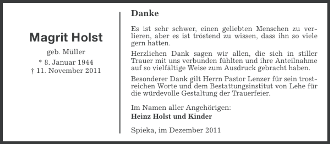 <p>Danke</p><p>Magrit Holst<br />geb. Müller<br />* 8. Januar 1944<br />† 11. November 2011</p><p>Es ist sehr schwer, einen geliebten Menschen zu verlieren, aber es ist tröstend zu wissen, dass ihn so viele<br />gern hatten.<br />Herzlichen Dank sagen wir allen, die sich in stiller<br />Trauer mit uns verbunden fühlten und ihre Anteilnahme<br />auf so vielfältige Weise zum Ausdruck gebracht haben.<br />Besonderer Dank gilt Herrn Pastor Lenzer für sein trostreichen Worte und dem Bestattungsinstitut von Lehe für<br />die würdevolle Gestaltung der Trauerfeier.<br />Im Namen aller Angehörigen:<br />Heinz Holst und Kinder<br />Spieka, im Dezember 2011</p>