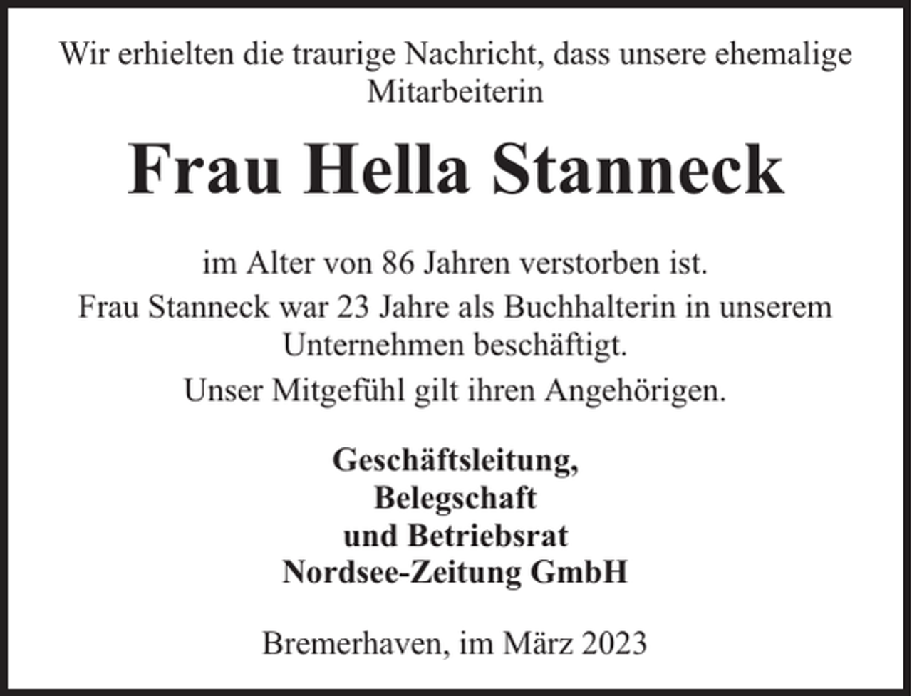 <p>Wir erhielten die traurige Nachricht, dass unsere ehemalige<br />Mitarbeiterin</p><p>Frau Hella Stanneck<br />im Alter von 86 Jahren verstorben ist.<br />Frau Stanneck war 23 Jahre als Buchhalterin in unserem<br />Unternehmen beschäftigt.<br />Unser Mitgefühl gilt ihren Angehörigen.<br />Geschäftsleitung,<br />Belegschaft<br />und Betriebsrat<br />Nordsee-Zeitung GmbH<br />Bremerhaven, im März 2023</p>