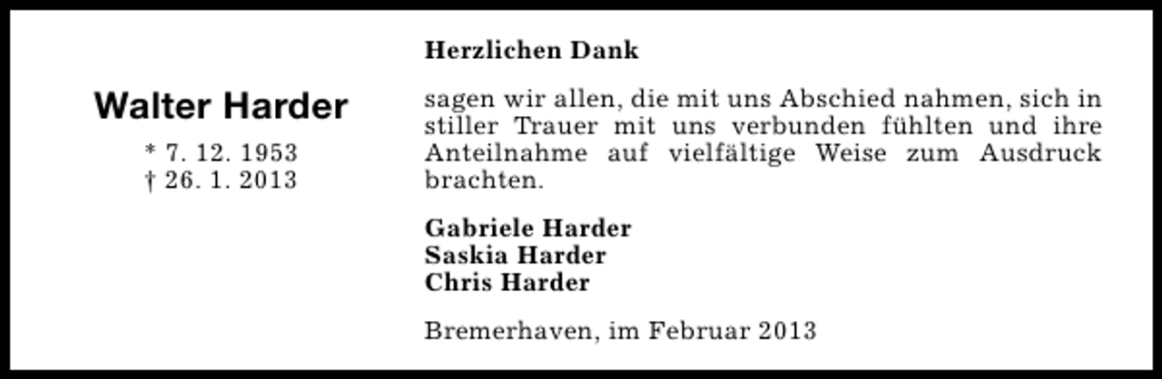 <p>Herzlichen Dank</p><p>Walter Harder<br />* 7. 12. 1953<br />† 26. 1. 2013</p><p>sagen wir allen, die mit uns Abschied nahmen, sich in<br />stiller Trauer mit uns verbunden fühlten und ihre<br />Anteilnahme auf vielfältige Weise zum Ausdruck<br />brachten.<br />Gabriele Harder<br />Saskia Harder<br />Chris Harder<br />Bremerhaven, im Februar 2013</p>
