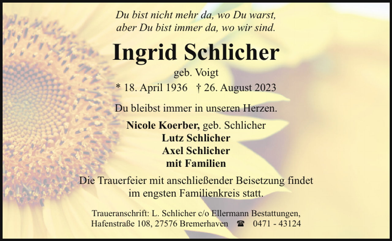 <p>Du bist nicht mehr da, wo Du warst,<br />aber Du bist immer da, wo wir sind.</p><p>Ingrid Schlicher<br />geb. Voigt<br />* 18. April 1936 † 26. August 2023</p><p>Du bleibst immer in unseren Herzen.<br />Nicole Koerber, geb. Schlicher<br />Lutz Schlicher<br />Axel Schlicher<br />mit Familien<br />Die Trauerfeier mit anschließender Beisetzung findet<br />im engsten Familienkreis statt.<br />Traueranschrift: L. Schlicher c/o Ellermann Bestattungen,<br />Hafenstraße 108, 27576 Bremerhaven ( 0471 - 43124</p>