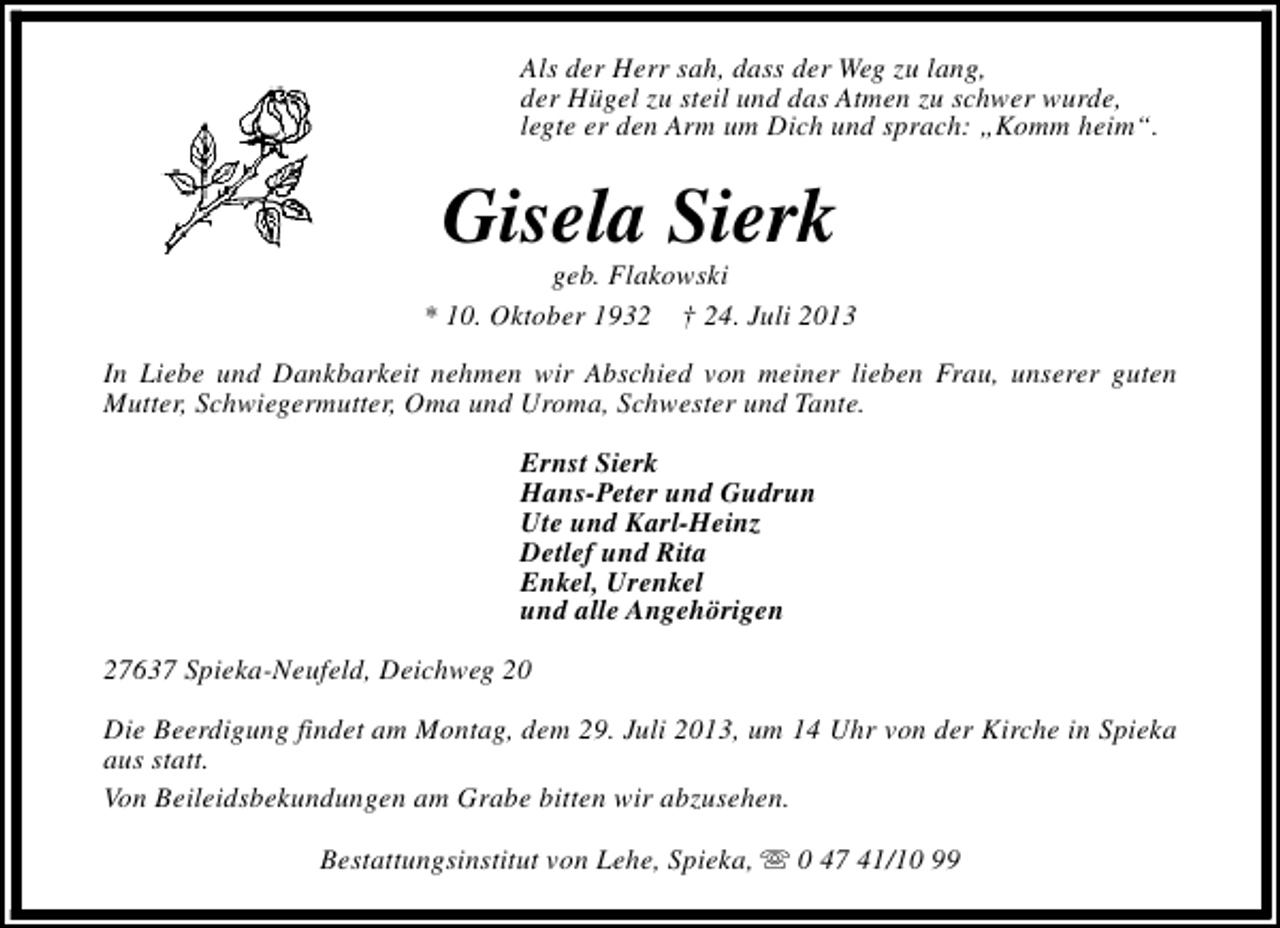 <p>Als der Herr sah, dass der Weg zu lang,<br />der Hügel zu steil und das Atmen zu schwer wurde,<br />legte er den Arm um Dich und sprach: „Komm heim“.</p><p>Gisela Sierk</p><p>geb. Flakowski<br />* 10. Oktober 1932 † 24. Juli 2013<br />In Liebe und Dankbarkeit nehmen wir Abschied von meiner lieben Frau, unserer guten<br />Mutter, Schwiegermutter, Oma und Uroma, Schwester und Tante.<br />Ernst Sierk<br />Hans-Peter und Gudrun<br />Ute und Karl-Heinz<br />Detlef und Rita<br />Enkel, Urenkel<br />und alle Angehörigen<br />27637 Spieka-Neufeld, Deichweg 20<br />Die Beerdigung findet am Montag, dem 29. Juli 2013, um 14 Uhr von der Kirche in Spieka<br />aus statt.<br />Von Beileidsbekundungen am Grabe bitten wir abzusehen.<br />Bestattungsinstitut von Lehe, Spieka, s 0 47 41/10 99</p>