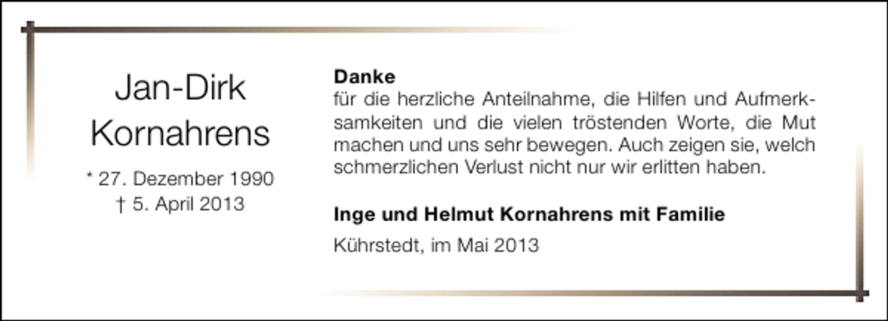 <p>Jan-Dirk<br />Kornahrens<br />* 27. Dezember 1990<br />† 5. April 2013</p><p>Danke<br />für die herzliche Anteilnahme, die Hilfen und Aufmerksamkeiten und die vielen tröstenden Worte, die Mut<br />machen und uns sehr bewegen. Auch zeigen sie, welch<br />schmerzlichen Verlust nicht nur wir erlitten haben.<br />Inge und Helmut Kornahrens mit Familie<br />Kührstedt, im Mai 2013</p>