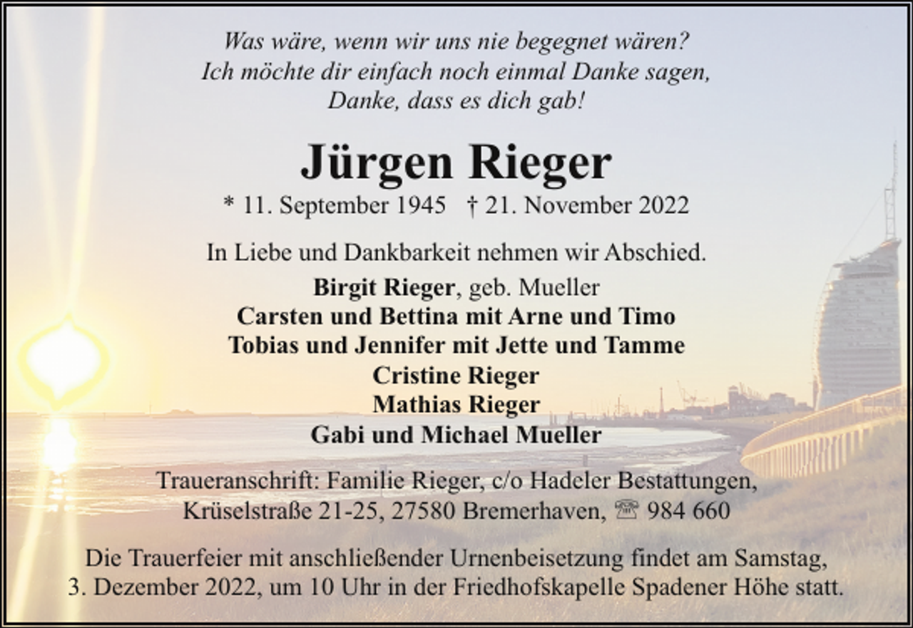 <p>Was wäre, wenn wir uns nie begegnet wären?<br />Ich möchte dir einfach noch einmal Danke sagen,<br />Danke, dass es dich gab!</p><p>Jürgen Rieger</p><p>* 11. September 1945 † 21. November 2022<br />In Liebe und Dankbarkeit nehmen wir Abschied.<br />Birgit Rieger, geb. Mueller<br />Carsten und Bettina mit Arne und Timo<br />Tobias und Jennifer mit Jette und Tamme<br />Cristine Rieger<br />Mathias Rieger<br />Gabi und Michael Mueller<br />Traueranschrift: Familie Rieger, c/o Hadeler Bestattungen,<br />Krüselstraße 21-25, 27580 Bremerhaven, ' 984 660<br />Die Trauerfeier mit anschließender Urnenbeisetzung findet am Samstag,<br />3. Dezember 2022, um 10 Uhr in der Friedhofskapelle Spadener Höhe statt.</p>