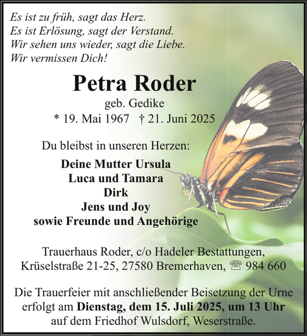 <p>Es ist zu früh, sagt das Herz.<br />Es ist Erlösung, sagt der Verstand.<br />Wir sehen uns wieder, sagt die Liebe.<br />Wir vermissen Dich!</p><p>Petra Roder</p><p>geb. Gedike<br />* 19. Mai 1967 † 21. Juni 2025<br />Du bleibst in unseren Herzen:<br />Deine Mutter Ursula<br />Luca und Tamara<br />Dirk<br />Jens und Joy<br />sowie Freunde und Angehörige<br />Trauerhaus Roder, c/o Hadeler Bestattungen,<br />Krüselstraße 21-25, 27580 Bremerhaven, ' 984 660<br />Die Trauerfeier mit anschließender Beisetzung der Urne<br />erfolgt am Dienstag, dem 15. Juli 2025, um 13 Uhr<br />auf dem Friedhof Wulsdorf, Weserstraße.</p>
