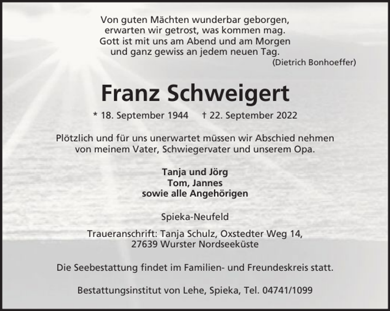 <p>Von guten Mächten wunderbar geborgen,<br />erwarten wir getrost, was kommen mag.<br />Gott ist mit uns am Abend und am Morgen<br />und ganz gewiss an jedem neuen Tag.<br />(Dietrich Bonhoeffer)</p><p>Franz Schweigert<br />* 18. September 1944</p><p>† 22. September 2022</p><p>Plötzlich und für uns unerwartet müssen wir Abschied nehmen<br />von meinem Vater, Schwiegervater und unserem Opa.<br />Tanja und Jörg<br />Tom, Jannes<br />sowie alle Angehörigen<br />Spieka-Neufeld<br />Traueranschrift: Tanja Schulz, Oxstedter Weg 14,<br />27639 Wurster Nordseeküste<br />Die Seebestattung findet im Familien- und Freundeskreis statt.<br />Bestattungsinstitut von Lehe, Spieka, Tel. 04741/1099</p>