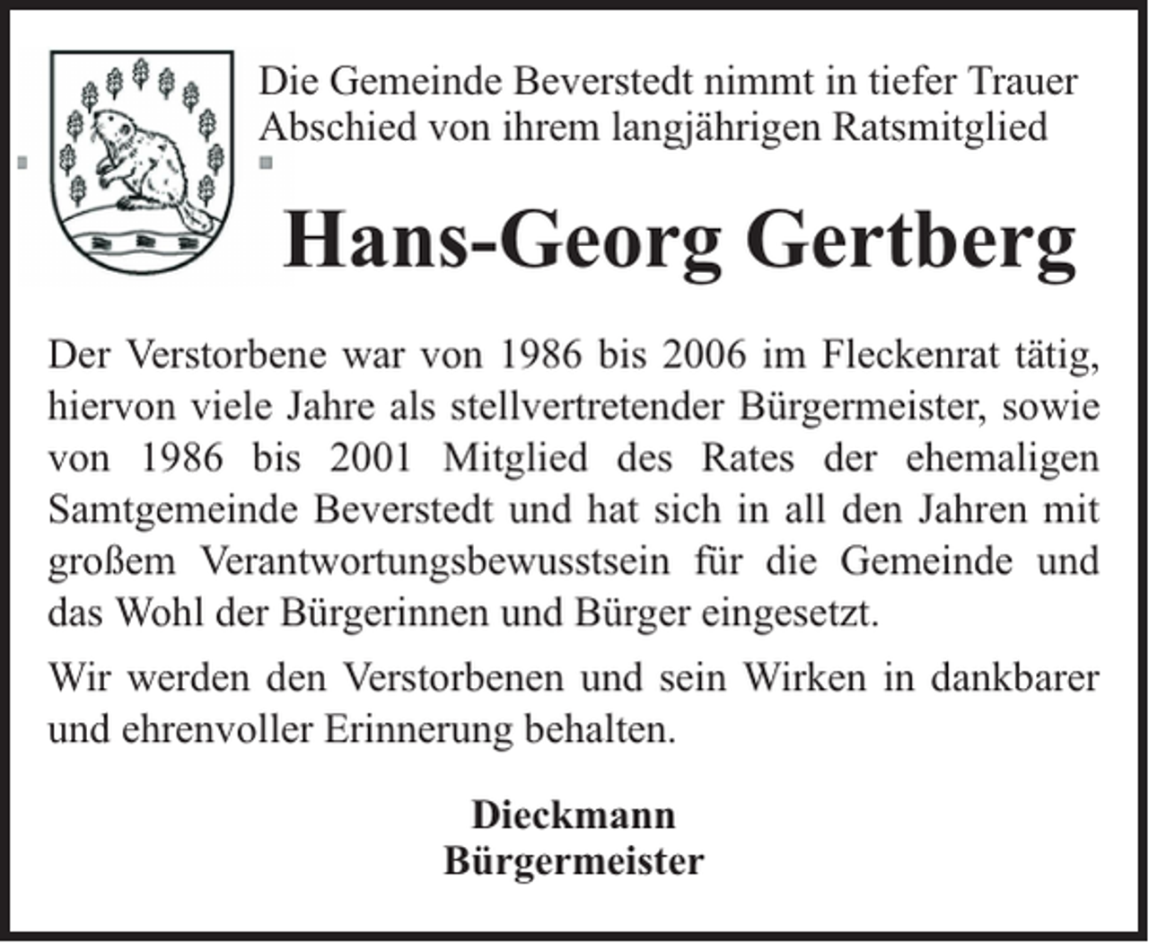 <p>Die Gemeinde Beverstedt nimmt in tiefer Trauer<br />Abschied von ihrem langjährigen Ratsmitglied</p><p>Hans-Georg Gertberg<br />Der Verstorbene war von 1986 bis 2006 im Fleckenrat tätig,<br />hiervon viele Jahre als stellvertretender Bürgermeister, sowie<br />von 1986 bis 2001 Mitglied des Rates der ehemaligen<br />Samtgemeinde Beverstedt und hat sich in all den Jahren mit<br />großem Verantwortungsbewusstsein für die Gemeinde und<br />das Wohl der Bürgerinnen und Bürger eingesetzt.<br />Wir werden den Verstorbenen und sein Wirken in dankbarer<br />und ehrenvoller Erinnerung behalten.<br />Dieckmann<br />Bürgermeister</p>