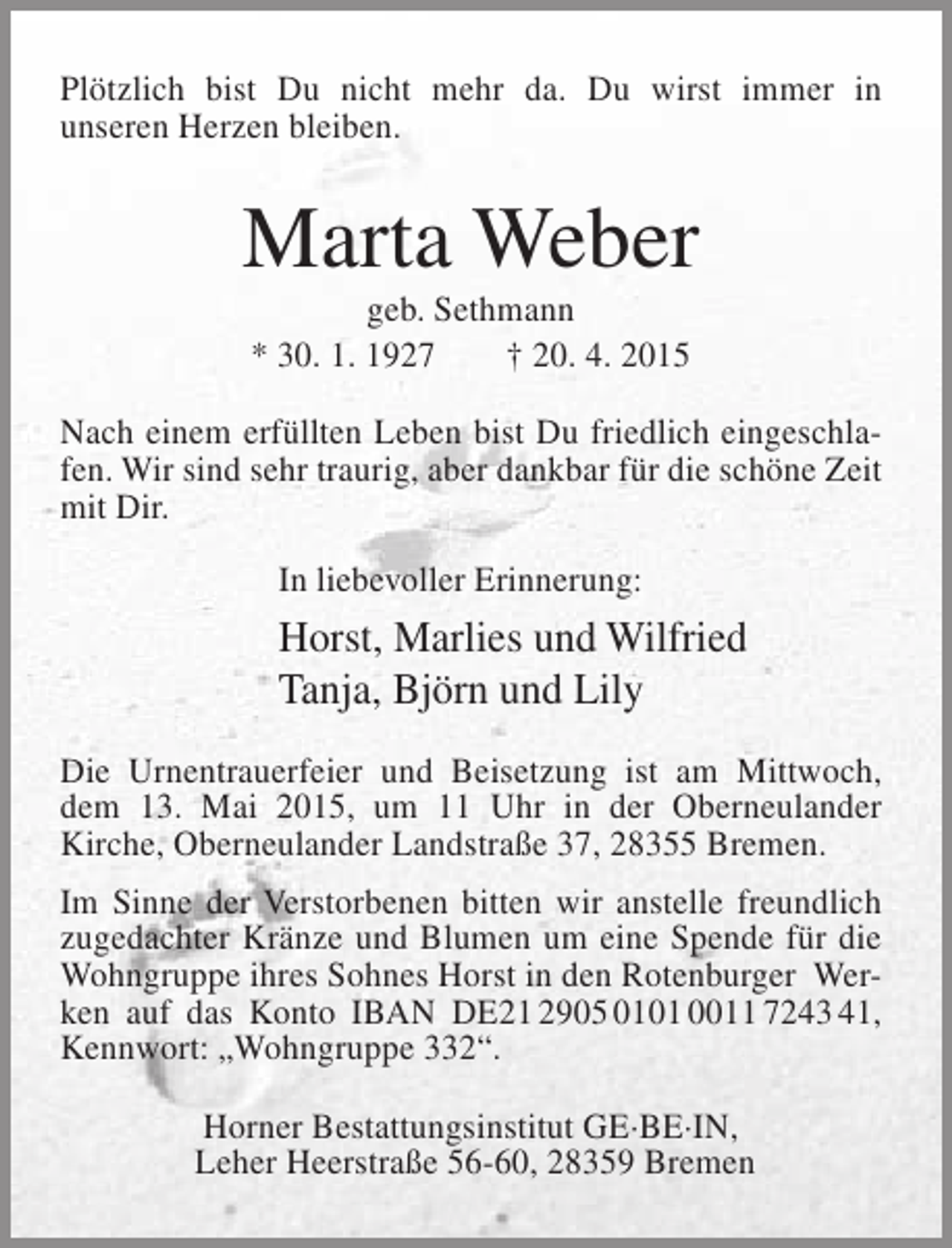<p>Plötzlich bist Du nicht mehr da. Du wirst immer in<br />unseren Herzen bleiben.</p><p>Marta Weber<br />geb. Sethmann<br />* 30. 1. 1927<br />† 20. 4. 2015</p><p>Nach einem erfüllten Leben bist Du friedlich eingeschlafen. Wir sind sehr traurig, aber dankbar für die schöne Zeit<br />mit Dir.<br />In liebevoller Erinnerung:</p><p>Horst, Marlies und Wilfried<br />Tanja, Björn und Lily<br />Die Urnentrauerfeier und Beisetzung ist am Mittwoch,<br />dem 13. Mai 2015, um 11 Uhr in der Oberneulander<br />Kirche, Oberneulander Landstraße 37, 28355 Bremen.<br />Im Sinne der Verstorbenen bitten wir anstelle freundlich<br />zugedachter Kränze und Blumen um eine Spende für die<br />Wohngruppe ihres Sohnes Horst in den Rotenburger Werken auf das Konto IBAN DE21 2905 0101 0011 7243 41,<br />Kennwort: „Wohngruppe 332“.<br />Horner Bestattungsinstitut GE·BE·IN,<br />Leher Heerstraße 56-60, 28359 Bremen</p>