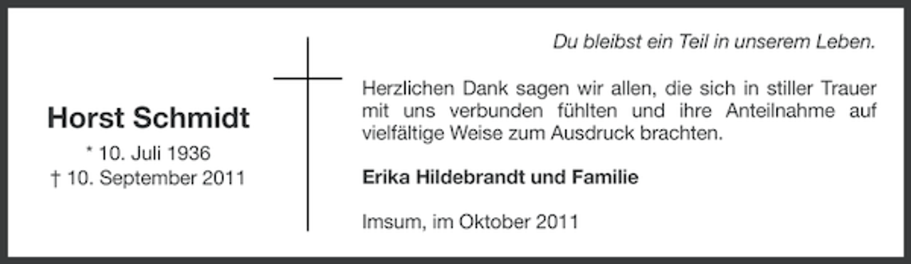 <p>Du bleibst ein Teil in unserem Leben.</p><p>Horst Schmidt<br />* 10. Juli 1936<br />† 10. September 2011</p><p>Herzlichen Dank sagen wir allen, die sich in stiller Trauer<br />mit uns verbunden fühlten und ihre Anteilnahme auf<br />vielfältige Weise zum Ausdruck brachten.<br />Erika Hildebrandt und Familie<br />Imsum, im Oktober 2011</p>