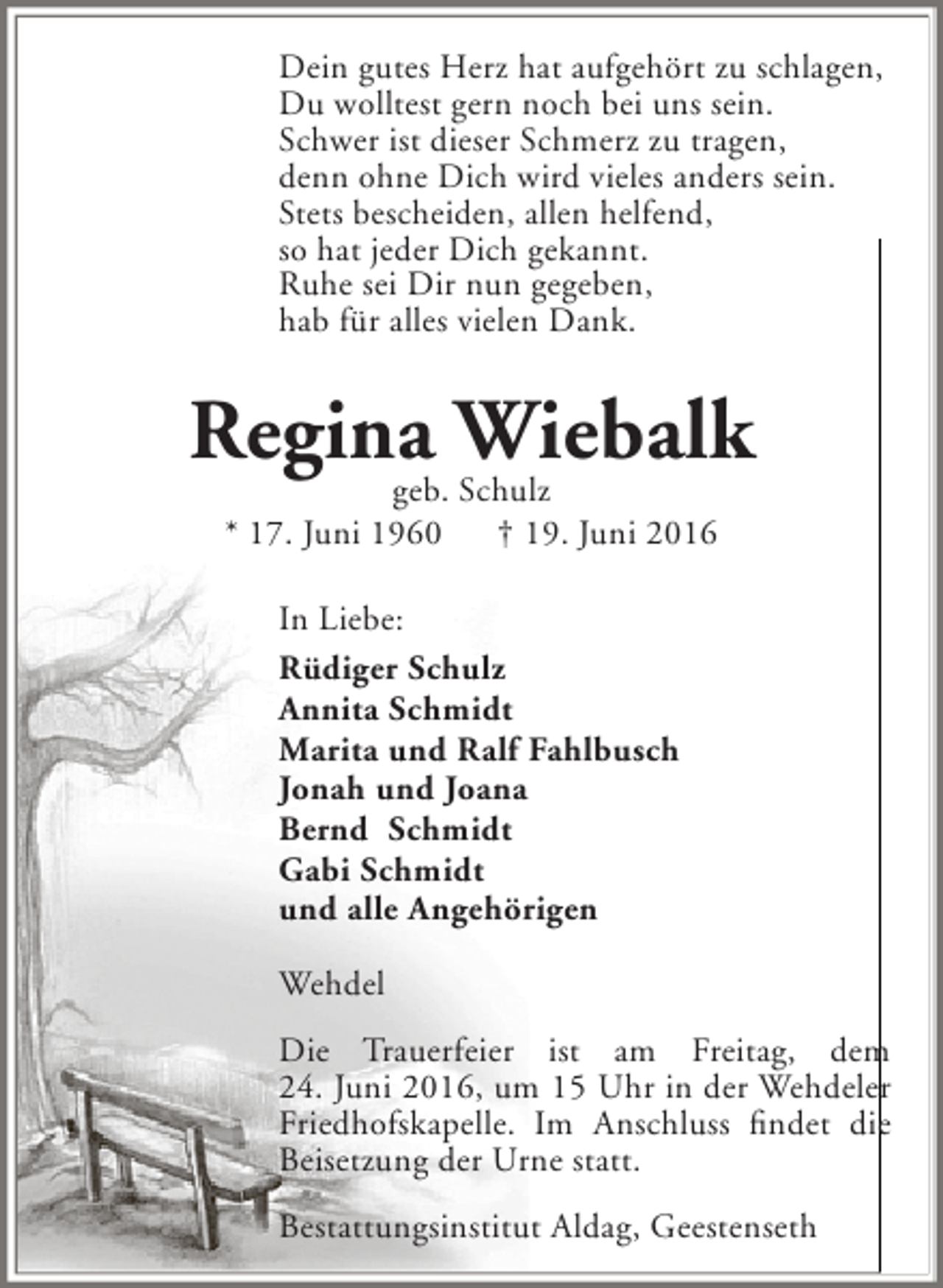 <p>Dein gutes Herz hat aufgehört zu schlagen,<br />Du wolltest gern noch bei uns sein.<br />Schwer ist dieser Schmerz zu tragen,<br />denn ohne Dich wird vieles anders sein.<br />Stets bescheiden, allen helfend,<br />so hat jeder Dich gekannt.<br />Ruhe sei Dir nun gegeben,<br />hab für alles vielen Dank.</p><p>Regina Wiebalk<br />geb. Schulz<br />* 17. Juni 1960</p><p>† 19. Juni 2016</p><p>In Liebe:<br />Rüdiger Schulz<br />Annita Schmidt<br />Marita und Ralf Fahlbusch<br />Jonah und Joana<br />Bernd Schmidt<br />Gabi Schmidt<br />und alle Angehörigen<br />Wehdel<br />Die Trauerfeier ist am Freitag, dem<br />24. Juni 2016, um 15 Uhr in der Wehdeler<br />Friedhofskapelle. Im Anschluss findet die<br />Beisetzung der Urne statt.<br />Bestattungsinstitut Aldag, Geestenseth</p>