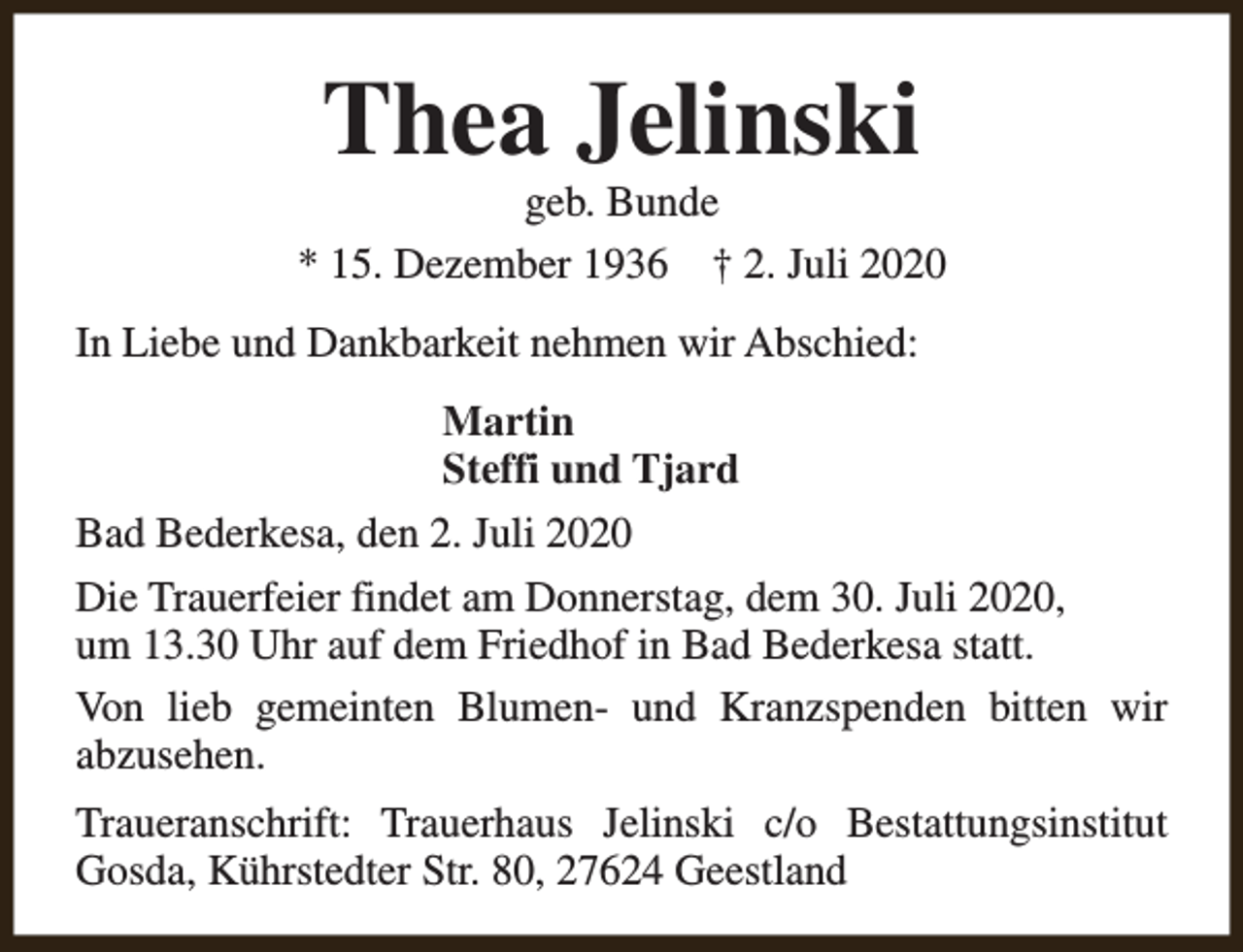 <p>Thea Jelinski</p><p>geb. Bunde<br />* 15. Dezember 1936 † 2. Juli 2020<br />In Liebe und Dankbarkeit nehmen wir Abschied:<br />Martin<br />Steffi und Tjard<br />Bad Bederkesa, den 2. Juli 2020<br />Die Trauerfeier findet am Donnerstag, dem 30. Juli 2020,<br />um 13.30 Uhr auf dem Friedhof in Bad Bederkesa statt.<br />Von lieb gemeinten Blumen- und Kranzspenden bitten wir<br />abzusehen.<br />Traueranschrift: Trauerhaus Jelinski c/o Bestattungsinstitut<br />Gosda, Kührstedter Str. 80, 27624 Geestland</p>
