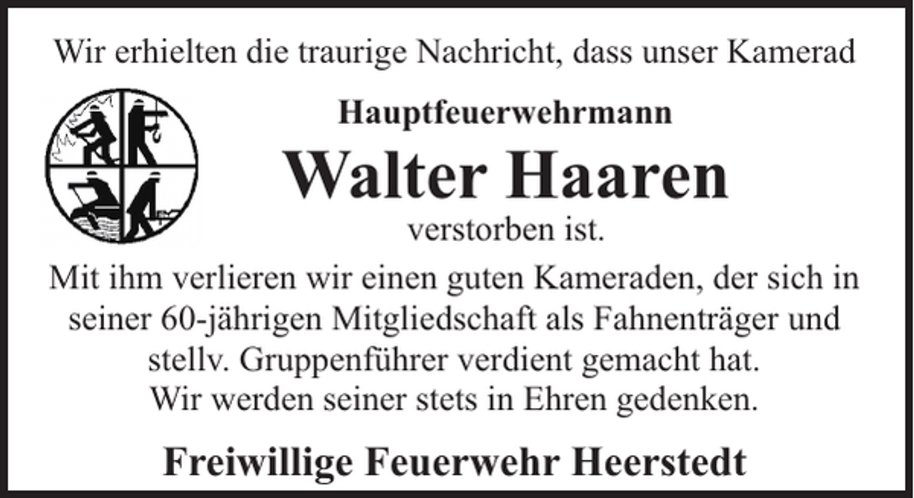 <p>Wir erhielten die traurige Nachricht, dass unser Kamerad<br />Hauptfeuerwehrmann</p><p>Walter Haaren</p><p>verstorben ist.<br />Mit ihm verlieren wir einen guten Kameraden, der sich in<br />seiner 60-jährigen Mitgliedschaft als Fahnenträger und<br />stellv. Gruppenführer verdient gemacht hat.<br />Wir werden seiner stets in Ehren gedenken.</p><p>Freiwillige Feuerwehr Heerstedt</p>